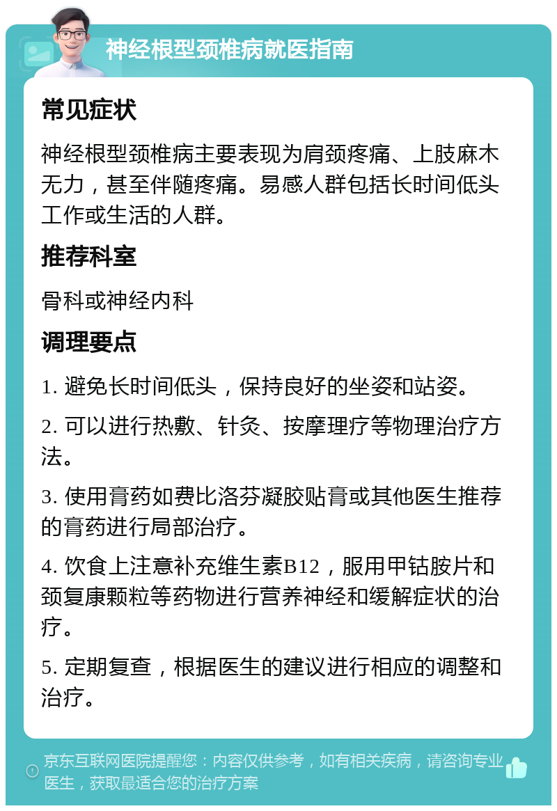 神经根型颈椎病就医指南 常见症状 神经根型颈椎病主要表现为肩颈疼痛、上肢麻木无力，甚至伴随疼痛。易感人群包括长时间低头工作或生活的人群。 推荐科室 骨科或神经内科 调理要点 1. 避免长时间低头，保持良好的坐姿和站姿。 2. 可以进行热敷、针灸、按摩理疗等物理治疗方法。 3. 使用膏药如费比洛芬凝胶贴膏或其他医生推荐的膏药进行局部治疗。 4. 饮食上注意补充维生素B12，服用甲钴胺片和颈复康颗粒等药物进行营养神经和缓解症状的治疗。 5. 定期复查，根据医生的建议进行相应的调整和治疗。