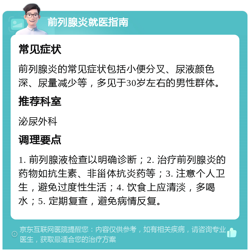 前列腺炎就医指南 常见症状 前列腺炎的常见症状包括小便分叉、尿液颜色深、尿量减少等，多见于30岁左右的男性群体。 推荐科室 泌尿外科 调理要点 1. 前列腺液检查以明确诊断；2. 治疗前列腺炎的药物如抗生素、非甾体抗炎药等；3. 注意个人卫生，避免过度性生活；4. 饮食上应清淡，多喝水；5. 定期复查，避免病情反复。