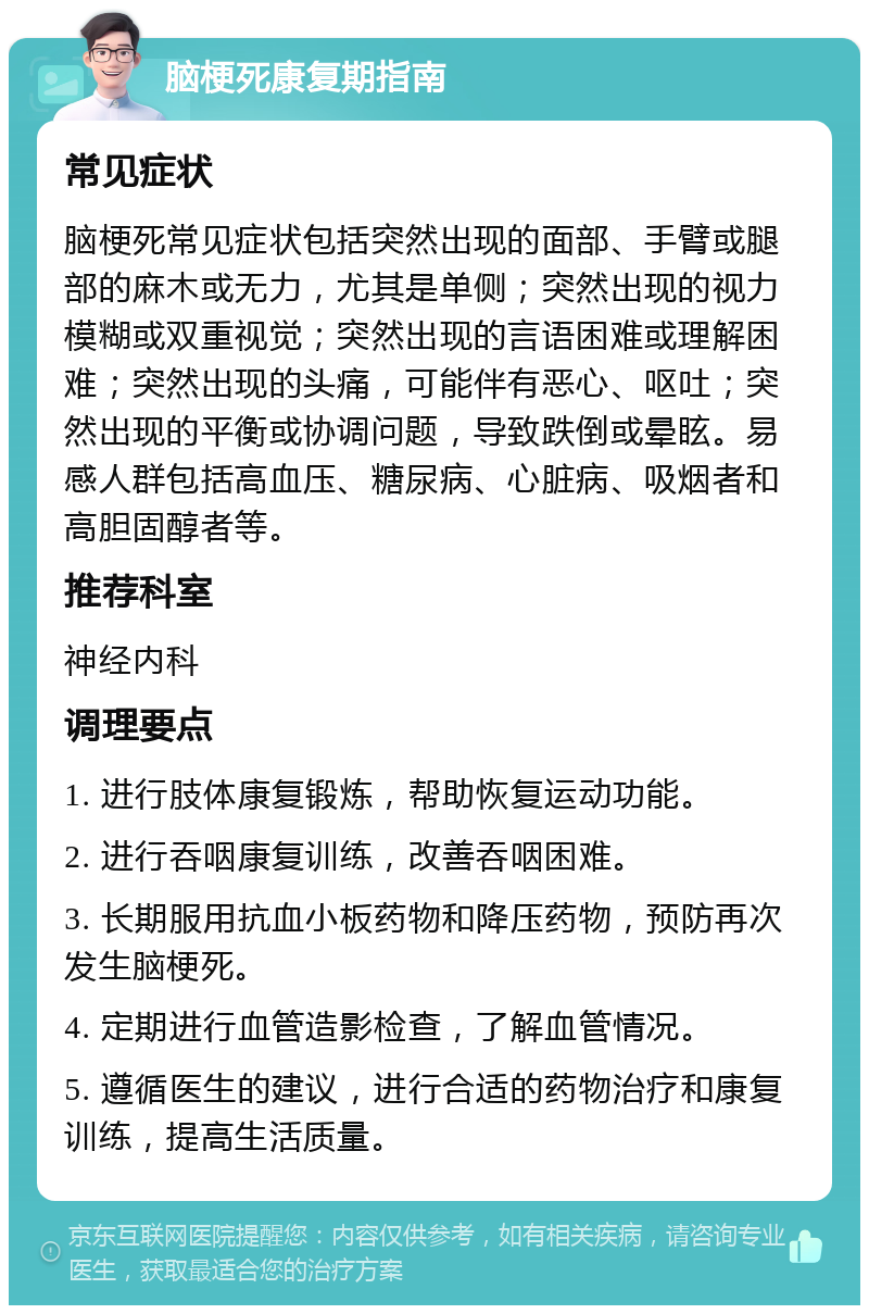 脑梗死康复期指南 常见症状 脑梗死常见症状包括突然出现的面部、手臂或腿部的麻木或无力，尤其是单侧；突然出现的视力模糊或双重视觉；突然出现的言语困难或理解困难；突然出现的头痛，可能伴有恶心、呕吐；突然出现的平衡或协调问题，导致跌倒或晕眩。易感人群包括高血压、糖尿病、心脏病、吸烟者和高胆固醇者等。 推荐科室 神经内科 调理要点 1. 进行肢体康复锻炼，帮助恢复运动功能。 2. 进行吞咽康复训练，改善吞咽困难。 3. 长期服用抗血小板药物和降压药物，预防再次发生脑梗死。 4. 定期进行血管造影检查，了解血管情况。 5. 遵循医生的建议，进行合适的药物治疗和康复训练，提高生活质量。