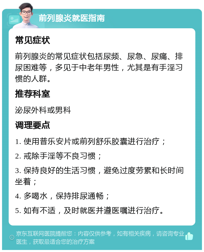 前列腺炎就医指南 常见症状 前列腺炎的常见症状包括尿频、尿急、尿痛、排尿困难等，多见于中老年男性，尤其是有手淫习惯的人群。 推荐科室 泌尿外科或男科 调理要点 1. 使用普乐安片或前列舒乐胶囊进行治疗； 2. 戒除手淫等不良习惯； 3. 保持良好的生活习惯，避免过度劳累和长时间坐着； 4. 多喝水，保持排尿通畅； 5. 如有不适，及时就医并遵医嘱进行治疗。