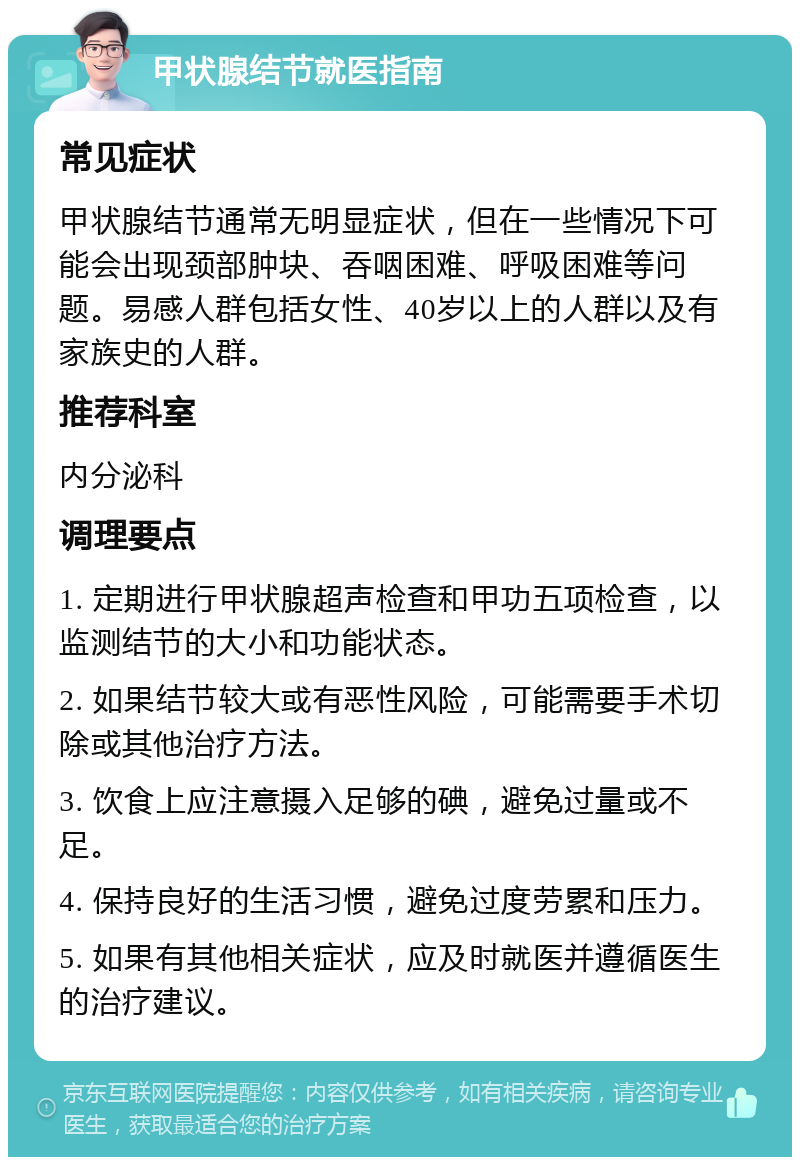 甲状腺结节就医指南 常见症状 甲状腺结节通常无明显症状，但在一些情况下可能会出现颈部肿块、吞咽困难、呼吸困难等问题。易感人群包括女性、40岁以上的人群以及有家族史的人群。 推荐科室 内分泌科 调理要点 1. 定期进行甲状腺超声检查和甲功五项检查，以监测结节的大小和功能状态。 2. 如果结节较大或有恶性风险，可能需要手术切除或其他治疗方法。 3. 饮食上应注意摄入足够的碘，避免过量或不足。 4. 保持良好的生活习惯，避免过度劳累和压力。 5. 如果有其他相关症状，应及时就医并遵循医生的治疗建议。