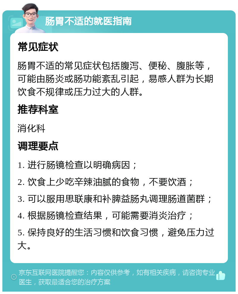 肠胃不适的就医指南 常见症状 肠胃不适的常见症状包括腹泻、便秘、腹胀等，可能由肠炎或肠功能紊乱引起，易感人群为长期饮食不规律或压力过大的人群。 推荐科室 消化科 调理要点 1. 进行肠镜检查以明确病因； 2. 饮食上少吃辛辣油腻的食物，不要饮酒； 3. 可以服用思联康和补脾益肠丸调理肠道菌群； 4. 根据肠镜检查结果，可能需要消炎治疗； 5. 保持良好的生活习惯和饮食习惯，避免压力过大。