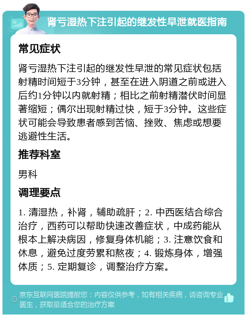 肾亏湿热下注引起的继发性早泄就医指南 常见症状 肾亏湿热下注引起的继发性早泄的常见症状包括射精时间短于3分钟，甚至在进入阴道之前或进入后约1分钟以内就射精；相比之前射精潜伏时间显著缩短；偶尔出现射精过快，短于3分钟。这些症状可能会导致患者感到苦恼、挫败、焦虑或想要逃避性生活。 推荐科室 男科 调理要点 1. 清湿热，补肾，辅助疏肝；2. 中西医结合综合治疗，西药可以帮助快速改善症状，中成药能从根本上解决病因，修复身体机能；3. 注意饮食和休息，避免过度劳累和熬夜；4. 锻炼身体，增强体质；5. 定期复诊，调整治疗方案。