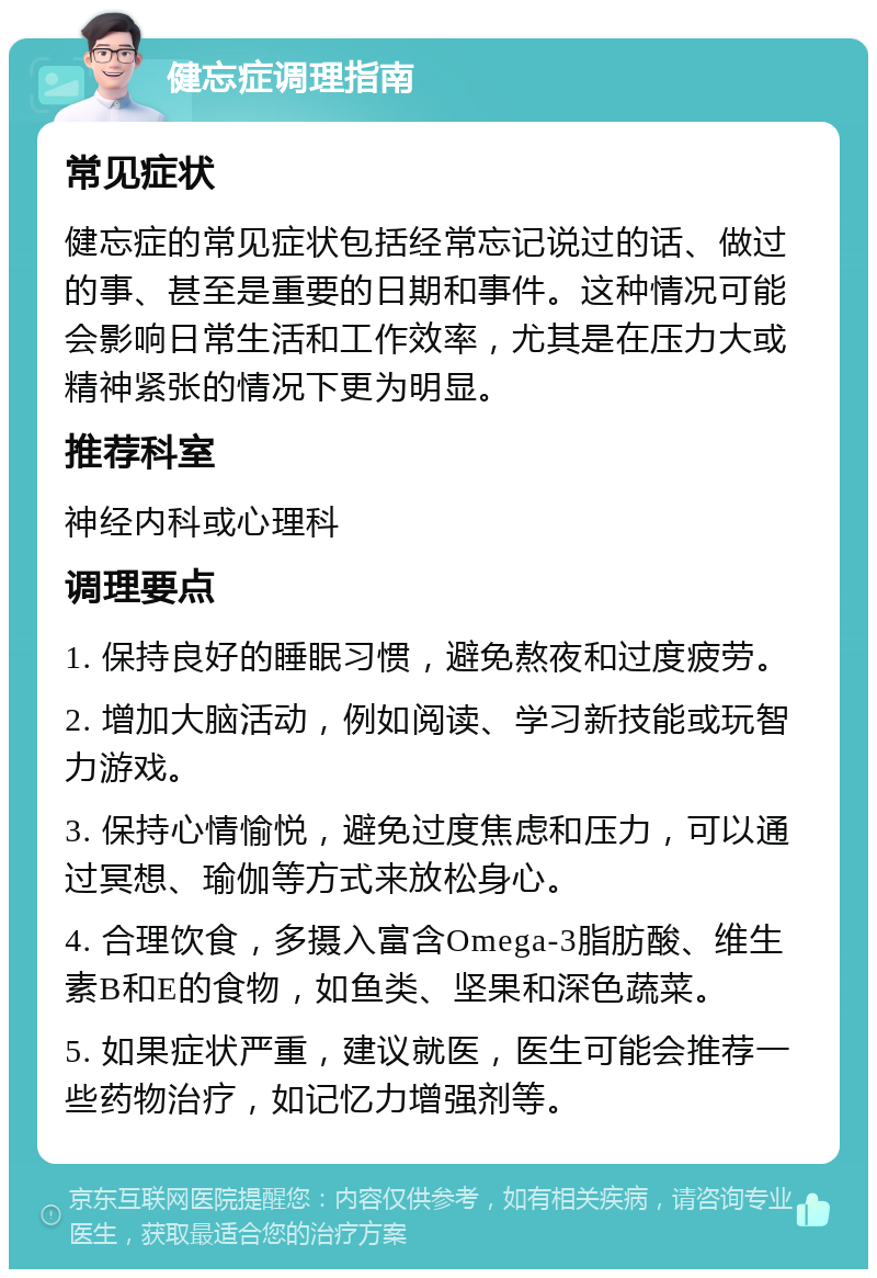 健忘症调理指南 常见症状 健忘症的常见症状包括经常忘记说过的话、做过的事、甚至是重要的日期和事件。这种情况可能会影响日常生活和工作效率，尤其是在压力大或精神紧张的情况下更为明显。 推荐科室 神经内科或心理科 调理要点 1. 保持良好的睡眠习惯，避免熬夜和过度疲劳。 2. 增加大脑活动，例如阅读、学习新技能或玩智力游戏。 3. 保持心情愉悦，避免过度焦虑和压力，可以通过冥想、瑜伽等方式来放松身心。 4. 合理饮食，多摄入富含Omega-3脂肪酸、维生素B和E的食物，如鱼类、坚果和深色蔬菜。 5. 如果症状严重，建议就医，医生可能会推荐一些药物治疗，如记忆力增强剂等。