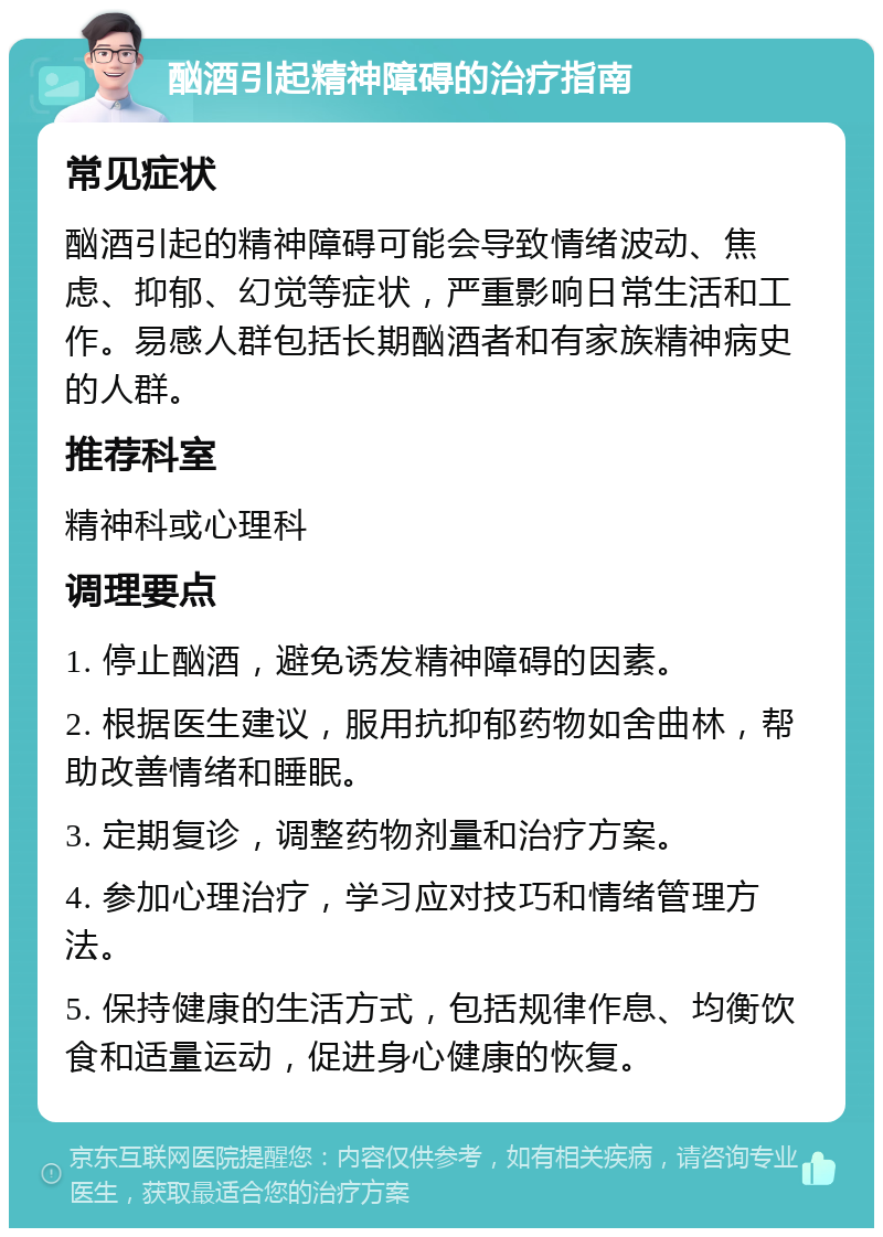 酗酒引起精神障碍的治疗指南 常见症状 酗酒引起的精神障碍可能会导致情绪波动、焦虑、抑郁、幻觉等症状，严重影响日常生活和工作。易感人群包括长期酗酒者和有家族精神病史的人群。 推荐科室 精神科或心理科 调理要点 1. 停止酗酒，避免诱发精神障碍的因素。 2. 根据医生建议，服用抗抑郁药物如舍曲林，帮助改善情绪和睡眠。 3. 定期复诊，调整药物剂量和治疗方案。 4. 参加心理治疗，学习应对技巧和情绪管理方法。 5. 保持健康的生活方式，包括规律作息、均衡饮食和适量运动，促进身心健康的恢复。