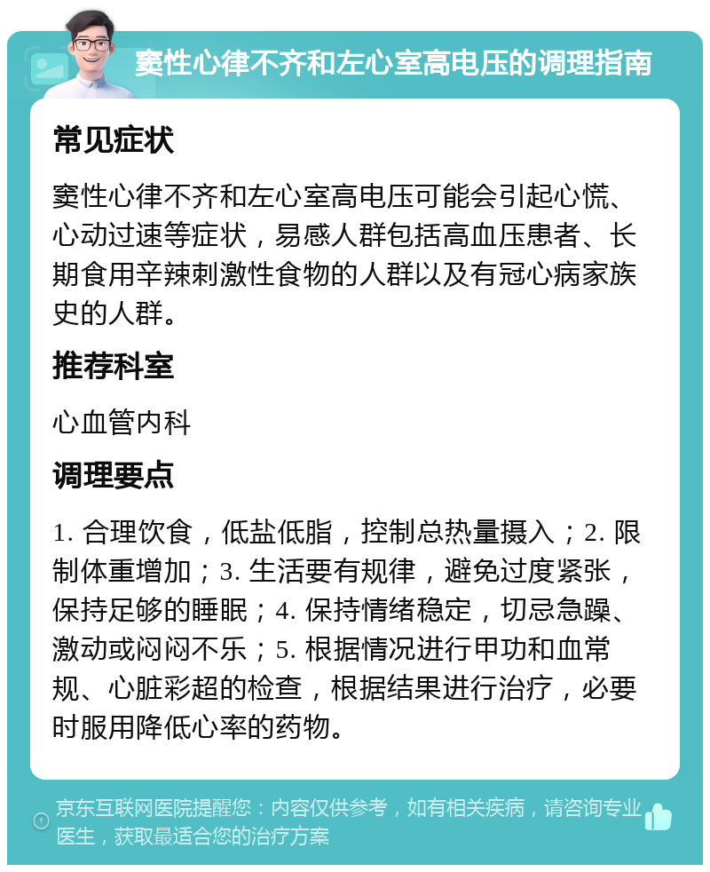 窦性心律不齐和左心室高电压的调理指南 常见症状 窦性心律不齐和左心室高电压可能会引起心慌、心动过速等症状，易感人群包括高血压患者、长期食用辛辣刺激性食物的人群以及有冠心病家族史的人群。 推荐科室 心血管内科 调理要点 1. 合理饮食，低盐低脂，控制总热量摄入；2. 限制体重增加；3. 生活要有规律，避免过度紧张，保持足够的睡眠；4. 保持情绪稳定，切忌急躁、激动或闷闷不乐；5. 根据情况进行甲功和血常规、心脏彩超的检查，根据结果进行治疗，必要时服用降低心率的药物。