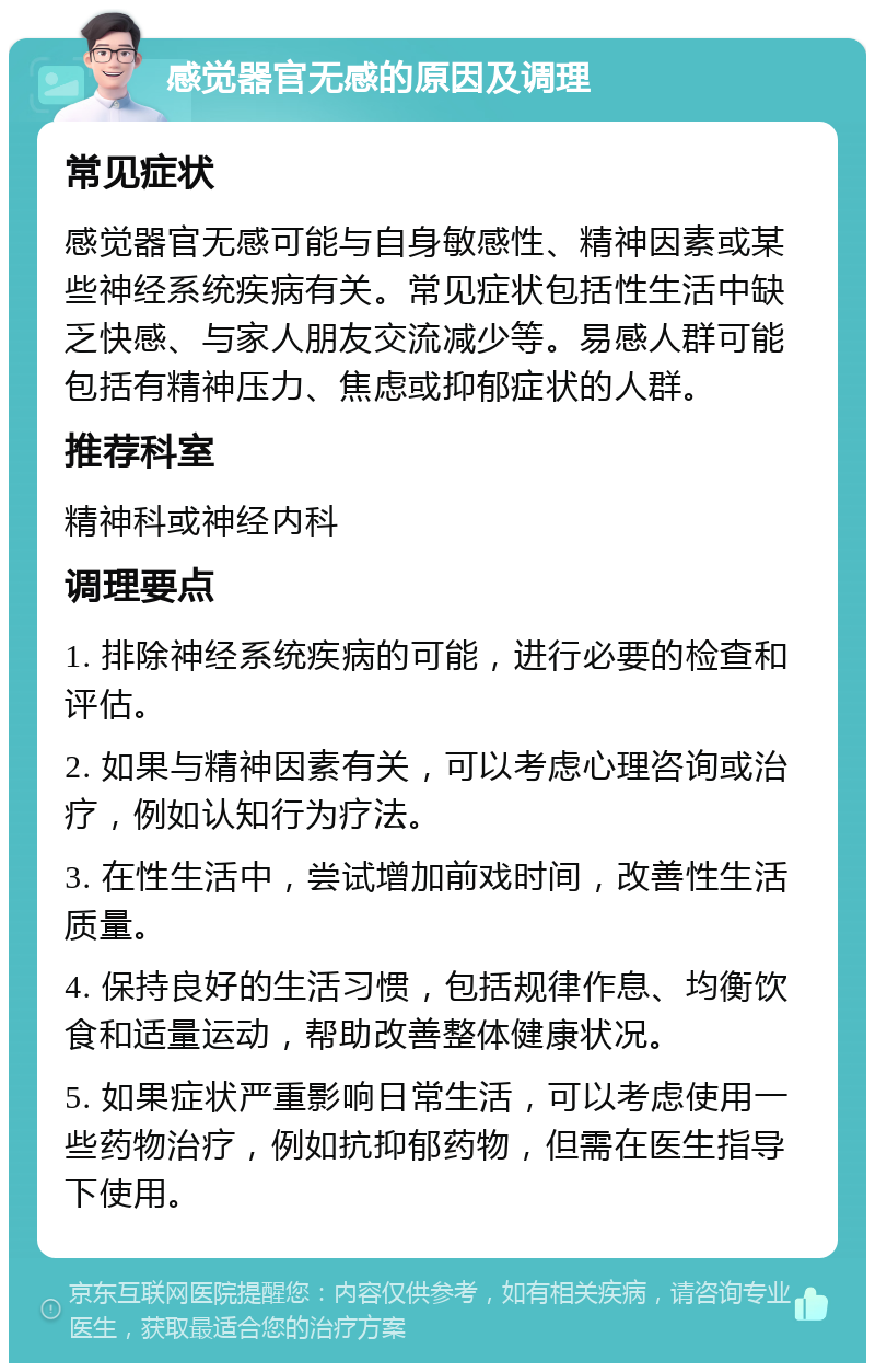 感觉器官无感的原因及调理 常见症状 感觉器官无感可能与自身敏感性、精神因素或某些神经系统疾病有关。常见症状包括性生活中缺乏快感、与家人朋友交流减少等。易感人群可能包括有精神压力、焦虑或抑郁症状的人群。 推荐科室 精神科或神经内科 调理要点 1. 排除神经系统疾病的可能，进行必要的检查和评估。 2. 如果与精神因素有关，可以考虑心理咨询或治疗，例如认知行为疗法。 3. 在性生活中，尝试增加前戏时间，改善性生活质量。 4. 保持良好的生活习惯，包括规律作息、均衡饮食和适量运动，帮助改善整体健康状况。 5. 如果症状严重影响日常生活，可以考虑使用一些药物治疗，例如抗抑郁药物，但需在医生指导下使用。