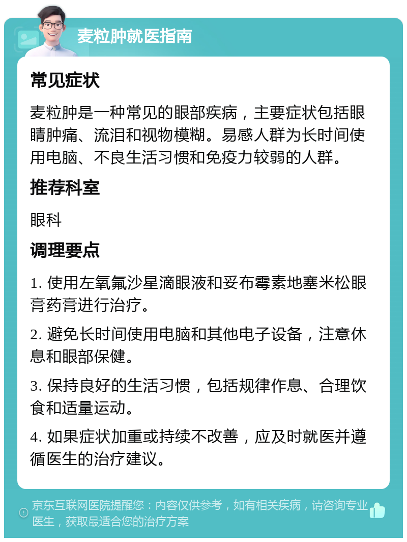 麦粒肿就医指南 常见症状 麦粒肿是一种常见的眼部疾病，主要症状包括眼睛肿痛、流泪和视物模糊。易感人群为长时间使用电脑、不良生活习惯和免疫力较弱的人群。 推荐科室 眼科 调理要点 1. 使用左氧氟沙星滴眼液和妥布霉素地塞米松眼膏药膏进行治疗。 2. 避免长时间使用电脑和其他电子设备，注意休息和眼部保健。 3. 保持良好的生活习惯，包括规律作息、合理饮食和适量运动。 4. 如果症状加重或持续不改善，应及时就医并遵循医生的治疗建议。