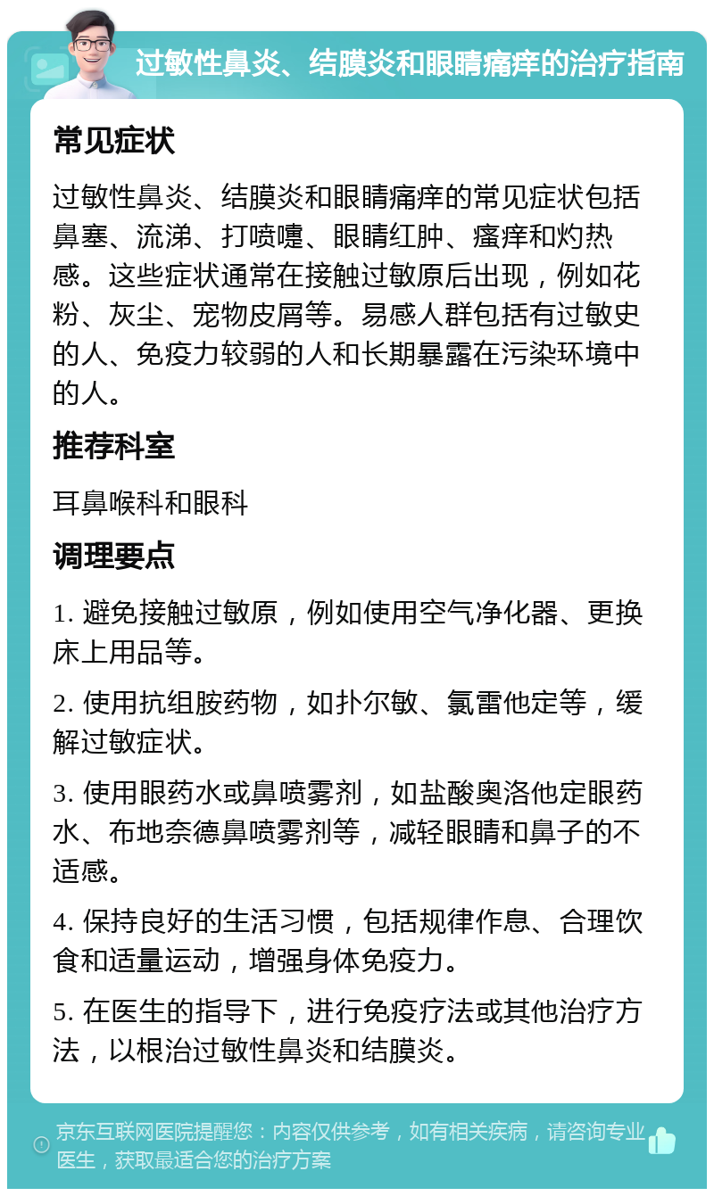 过敏性鼻炎、结膜炎和眼睛痛痒的治疗指南 常见症状 过敏性鼻炎、结膜炎和眼睛痛痒的常见症状包括鼻塞、流涕、打喷嚏、眼睛红肿、瘙痒和灼热感。这些症状通常在接触过敏原后出现，例如花粉、灰尘、宠物皮屑等。易感人群包括有过敏史的人、免疫力较弱的人和长期暴露在污染环境中的人。 推荐科室 耳鼻喉科和眼科 调理要点 1. 避免接触过敏原，例如使用空气净化器、更换床上用品等。 2. 使用抗组胺药物，如扑尔敏、氯雷他定等，缓解过敏症状。 3. 使用眼药水或鼻喷雾剂，如盐酸奥洛他定眼药水、布地奈德鼻喷雾剂等，减轻眼睛和鼻子的不适感。 4. 保持良好的生活习惯，包括规律作息、合理饮食和适量运动，增强身体免疫力。 5. 在医生的指导下，进行免疫疗法或其他治疗方法，以根治过敏性鼻炎和结膜炎。