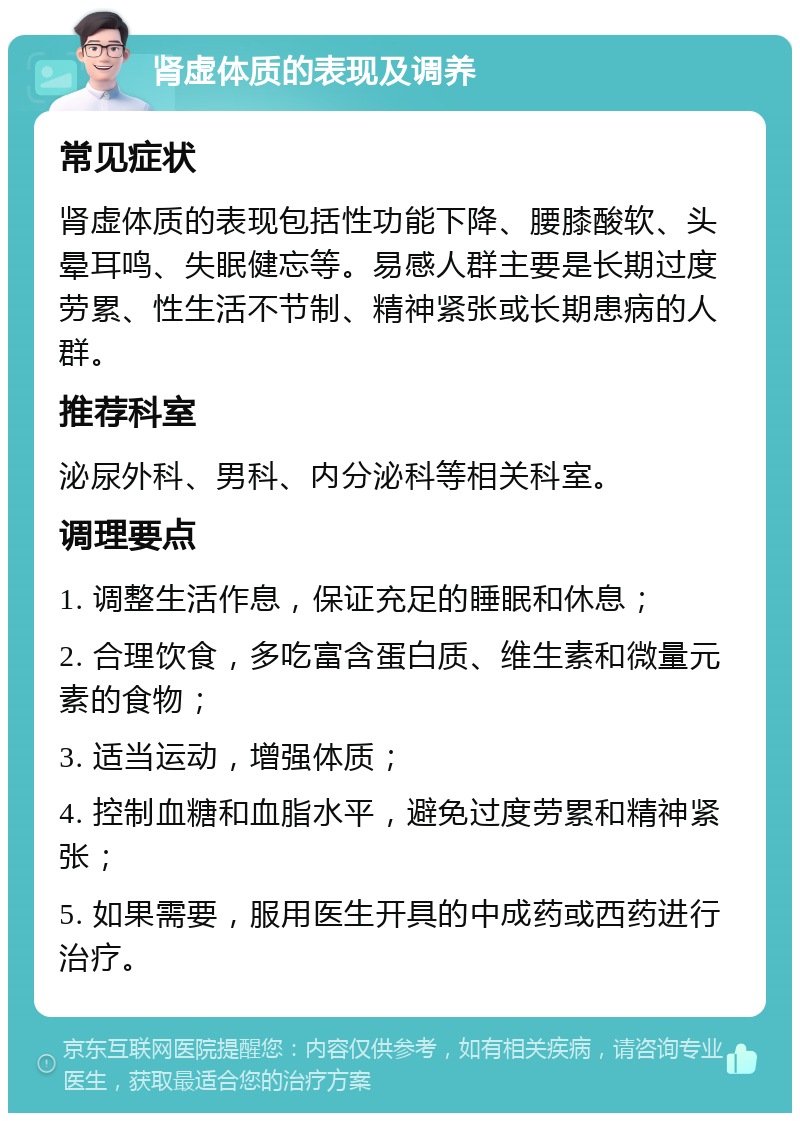 肾虚体质的表现及调养 常见症状 肾虚体质的表现包括性功能下降、腰膝酸软、头晕耳鸣、失眠健忘等。易感人群主要是长期过度劳累、性生活不节制、精神紧张或长期患病的人群。 推荐科室 泌尿外科、男科、内分泌科等相关科室。 调理要点 1. 调整生活作息，保证充足的睡眠和休息； 2. 合理饮食，多吃富含蛋白质、维生素和微量元素的食物； 3. 适当运动，增强体质； 4. 控制血糖和血脂水平，避免过度劳累和精神紧张； 5. 如果需要，服用医生开具的中成药或西药进行治疗。