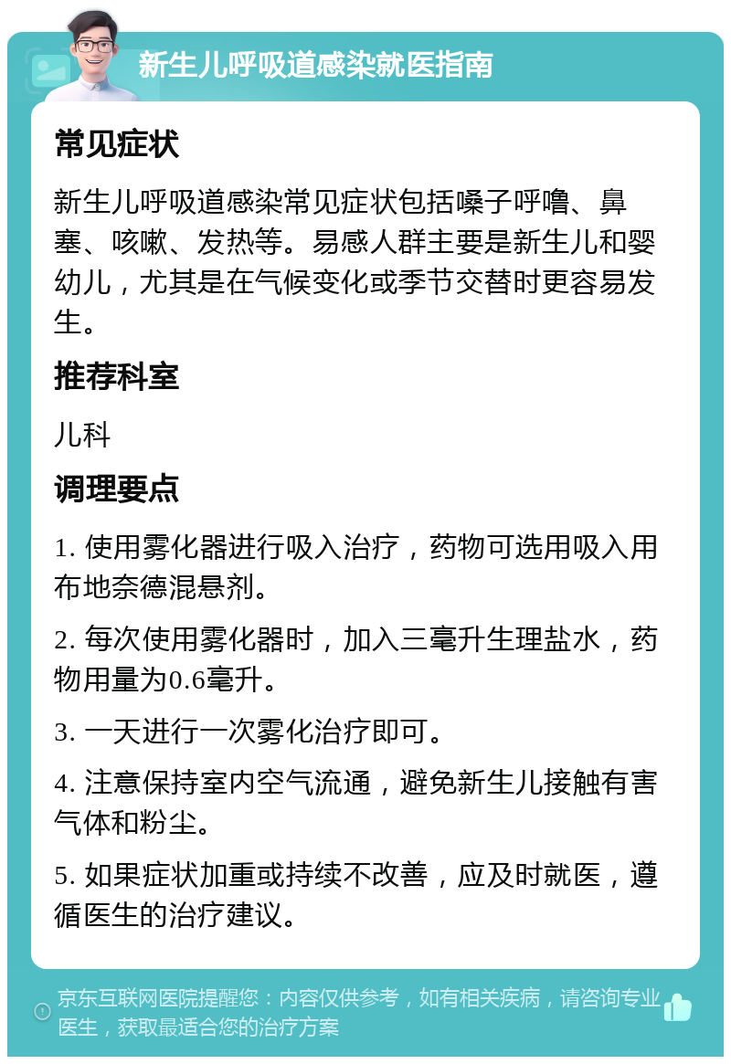 新生儿呼吸道感染就医指南 常见症状 新生儿呼吸道感染常见症状包括嗓子呼噜、鼻塞、咳嗽、发热等。易感人群主要是新生儿和婴幼儿，尤其是在气候变化或季节交替时更容易发生。 推荐科室 儿科 调理要点 1. 使用雾化器进行吸入治疗，药物可选用吸入用布地奈德混悬剂。 2. 每次使用雾化器时，加入三毫升生理盐水，药物用量为0.6毫升。 3. 一天进行一次雾化治疗即可。 4. 注意保持室内空气流通，避免新生儿接触有害气体和粉尘。 5. 如果症状加重或持续不改善，应及时就医，遵循医生的治疗建议。