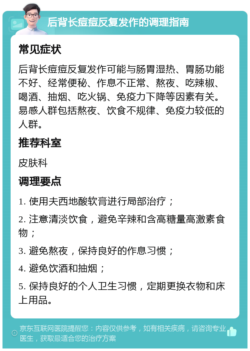 后背长痘痘反复发作的调理指南 常见症状 后背长痘痘反复发作可能与肠胃湿热、胃肠功能不好、经常便秘、作息不正常、熬夜、吃辣椒、喝酒、抽烟、吃火锅、免疫力下降等因素有关。易感人群包括熬夜、饮食不规律、免疫力较低的人群。 推荐科室 皮肤科 调理要点 1. 使用夫西地酸软膏进行局部治疗； 2. 注意清淡饮食，避免辛辣和含高糖量高激素食物； 3. 避免熬夜，保持良好的作息习惯； 4. 避免饮酒和抽烟； 5. 保持良好的个人卫生习惯，定期更换衣物和床上用品。