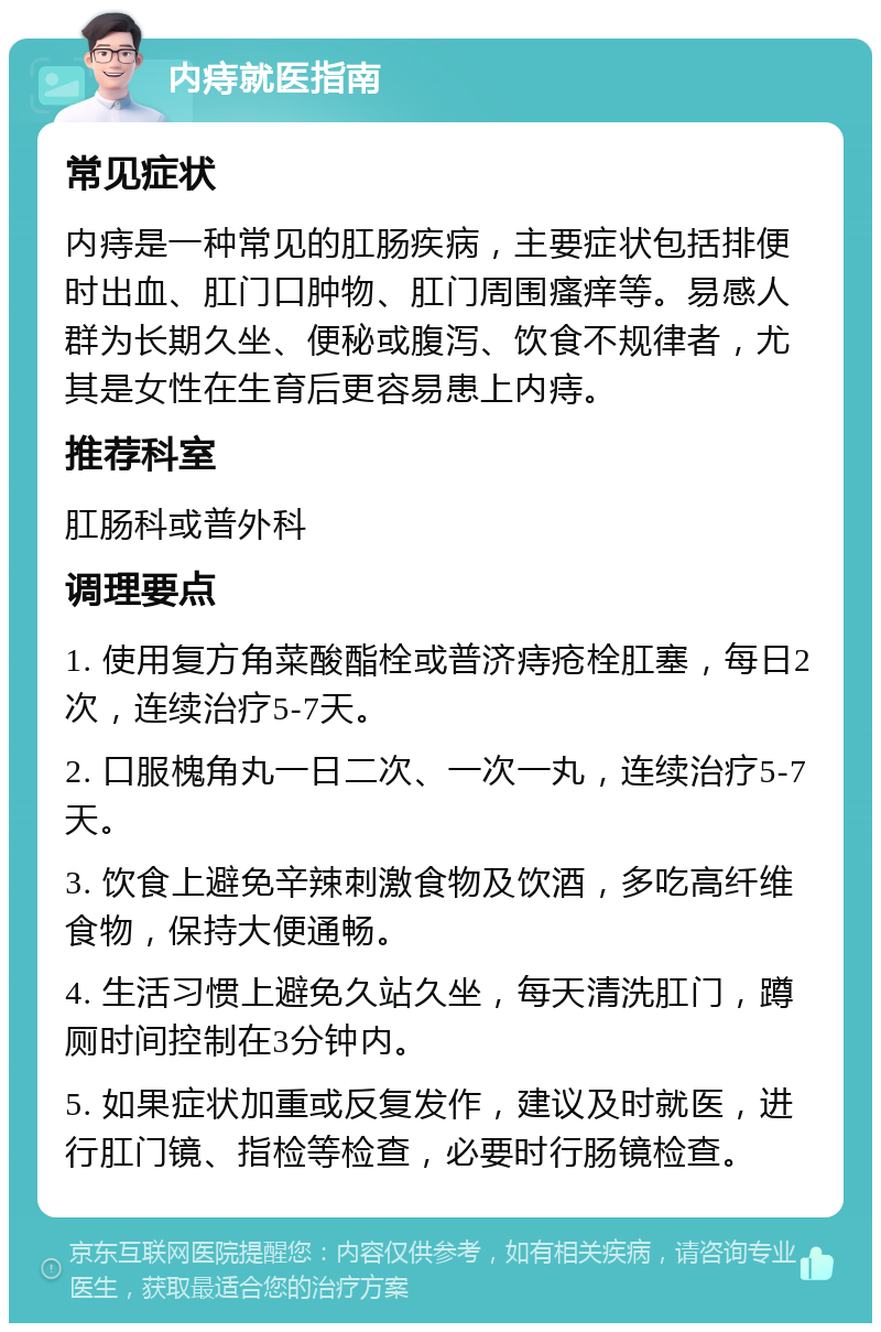 内痔就医指南 常见症状 内痔是一种常见的肛肠疾病，主要症状包括排便时出血、肛门口肿物、肛门周围瘙痒等。易感人群为长期久坐、便秘或腹泻、饮食不规律者，尤其是女性在生育后更容易患上内痔。 推荐科室 肛肠科或普外科 调理要点 1. 使用复方角菜酸酯栓或普济痔疮栓肛塞，每日2次，连续治疗5-7天。 2. 口服槐角丸一日二次、一次一丸，连续治疗5-7天。 3. 饮食上避免辛辣刺激食物及饮酒，多吃高纤维食物，保持大便通畅。 4. 生活习惯上避免久站久坐，每天清洗肛门，蹲厕时间控制在3分钟内。 5. 如果症状加重或反复发作，建议及时就医，进行肛门镜、指检等检查，必要时行肠镜检查。