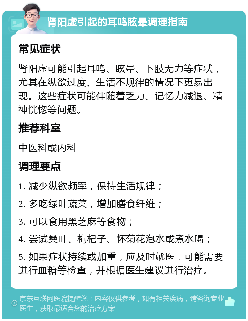 肾阳虚引起的耳鸣眩晕调理指南 常见症状 肾阳虚可能引起耳鸣、眩晕、下肢无力等症状，尤其在纵欲过度、生活不规律的情况下更易出现。这些症状可能伴随着乏力、记忆力减退、精神恍惚等问题。 推荐科室 中医科或内科 调理要点 1. 减少纵欲频率，保持生活规律； 2. 多吃绿叶蔬菜，增加膳食纤维； 3. 可以食用黑芝麻等食物； 4. 尝试桑叶、枸杞子、怀菊花泡水或煮水喝； 5. 如果症状持续或加重，应及时就医，可能需要进行血糖等检查，并根据医生建议进行治疗。