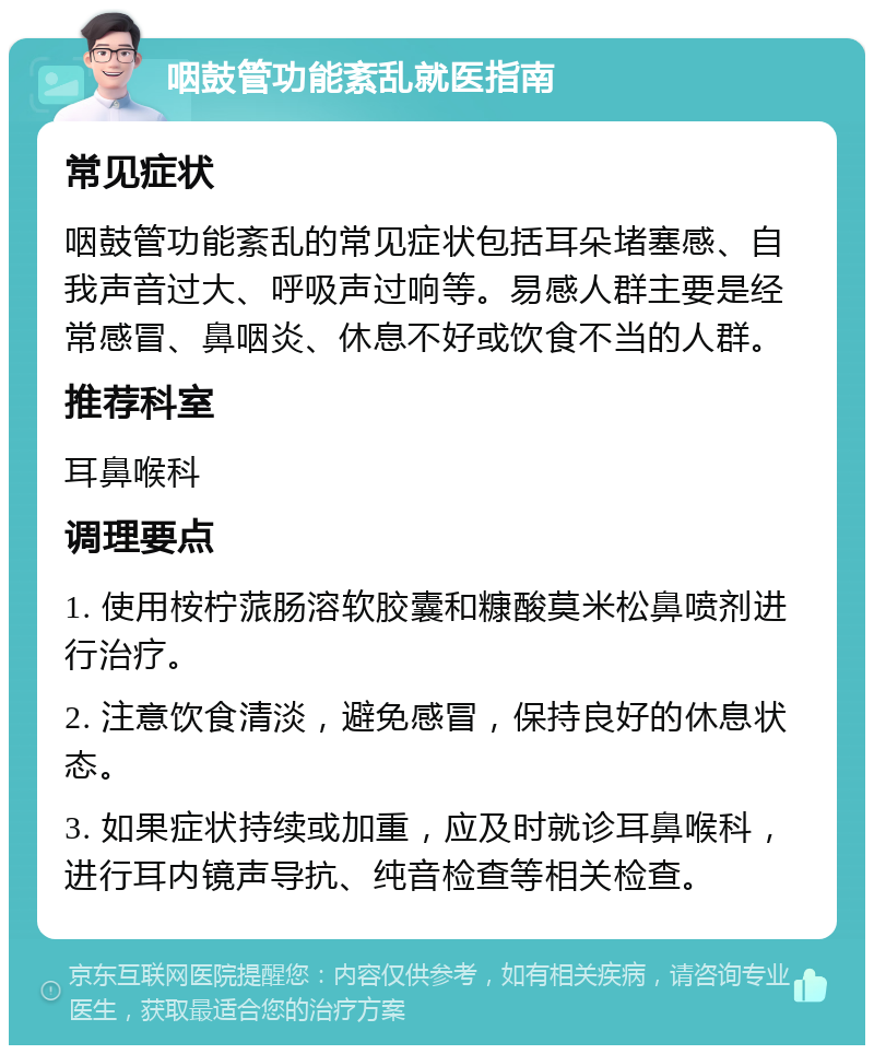 咽鼓管功能紊乱就医指南 常见症状 咽鼓管功能紊乱的常见症状包括耳朵堵塞感、自我声音过大、呼吸声过响等。易感人群主要是经常感冒、鼻咽炎、休息不好或饮食不当的人群。 推荐科室 耳鼻喉科 调理要点 1. 使用桉柠蒎肠溶软胶囊和糠酸莫米松鼻喷剂进行治疗。 2. 注意饮食清淡，避免感冒，保持良好的休息状态。 3. 如果症状持续或加重，应及时就诊耳鼻喉科，进行耳内镜声导抗、纯音检查等相关检查。