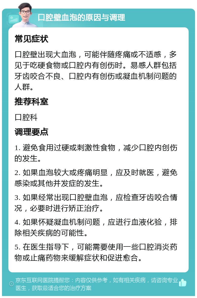 口腔壁血泡的原因与调理 常见症状 口腔壁出现大血泡，可能伴随疼痛或不适感，多见于吃硬食物或口腔内有创伤时。易感人群包括牙齿咬合不良、口腔内有创伤或凝血机制问题的人群。 推荐科室 口腔科 调理要点 1. 避免食用过硬或刺激性食物，减少口腔内创伤的发生。 2. 如果血泡较大或疼痛明显，应及时就医，避免感染或其他并发症的发生。 3. 如果经常出现口腔壁血泡，应检查牙齿咬合情况，必要时进行矫正治疗。 4. 如果怀疑凝血机制问题，应进行血液化验，排除相关疾病的可能性。 5. 在医生指导下，可能需要使用一些口腔消炎药物或止痛药物来缓解症状和促进愈合。