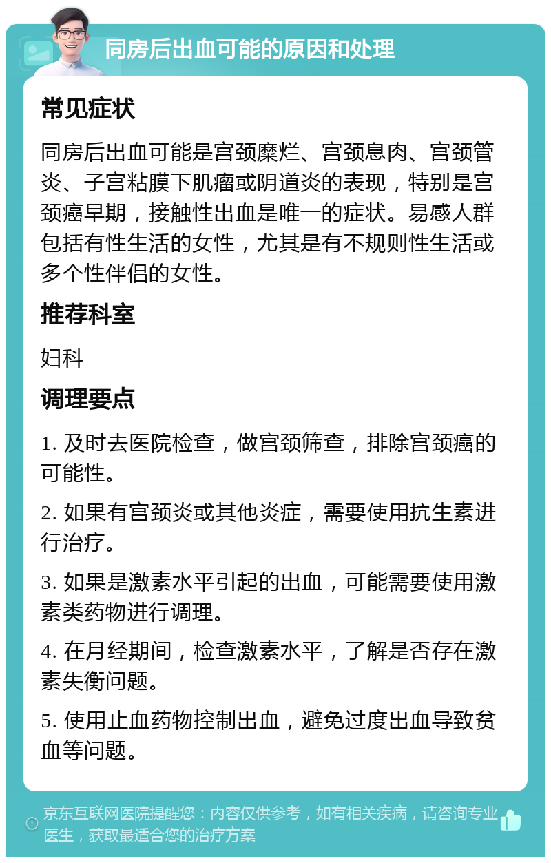 同房后出血可能的原因和处理 常见症状 同房后出血可能是宫颈糜烂、宫颈息肉、宫颈管炎、子宫粘膜下肌瘤或阴道炎的表现，特别是宫颈癌早期，接触性出血是唯一的症状。易感人群包括有性生活的女性，尤其是有不规则性生活或多个性伴侣的女性。 推荐科室 妇科 调理要点 1. 及时去医院检查，做宫颈筛查，排除宫颈癌的可能性。 2. 如果有宫颈炎或其他炎症，需要使用抗生素进行治疗。 3. 如果是激素水平引起的出血，可能需要使用激素类药物进行调理。 4. 在月经期间，检查激素水平，了解是否存在激素失衡问题。 5. 使用止血药物控制出血，避免过度出血导致贫血等问题。