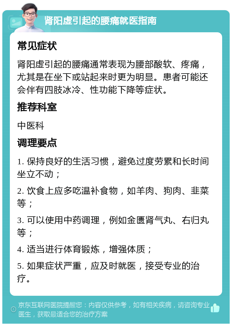 肾阳虚引起的腰痛就医指南 常见症状 肾阳虚引起的腰痛通常表现为腰部酸软、疼痛，尤其是在坐下或站起来时更为明显。患者可能还会伴有四肢冰冷、性功能下降等症状。 推荐科室 中医科 调理要点 1. 保持良好的生活习惯，避免过度劳累和长时间坐立不动； 2. 饮食上应多吃温补食物，如羊肉、狗肉、韭菜等； 3. 可以使用中药调理，例如金匮肾气丸、右归丸等； 4. 适当进行体育锻炼，增强体质； 5. 如果症状严重，应及时就医，接受专业的治疗。