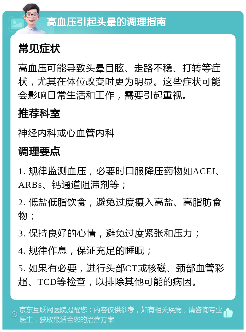 高血压引起头晕的调理指南 常见症状 高血压可能导致头晕目眩、走路不稳、打转等症状，尤其在体位改变时更为明显。这些症状可能会影响日常生活和工作，需要引起重视。 推荐科室 神经内科或心血管内科 调理要点 1. 规律监测血压，必要时口服降压药物如ACEI、ARBs、钙通道阻滞剂等； 2. 低盐低脂饮食，避免过度摄入高盐、高脂肪食物； 3. 保持良好的心情，避免过度紧张和压力； 4. 规律作息，保证充足的睡眠； 5. 如果有必要，进行头部CT或核磁、颈部血管彩超、TCD等检查，以排除其他可能的病因。