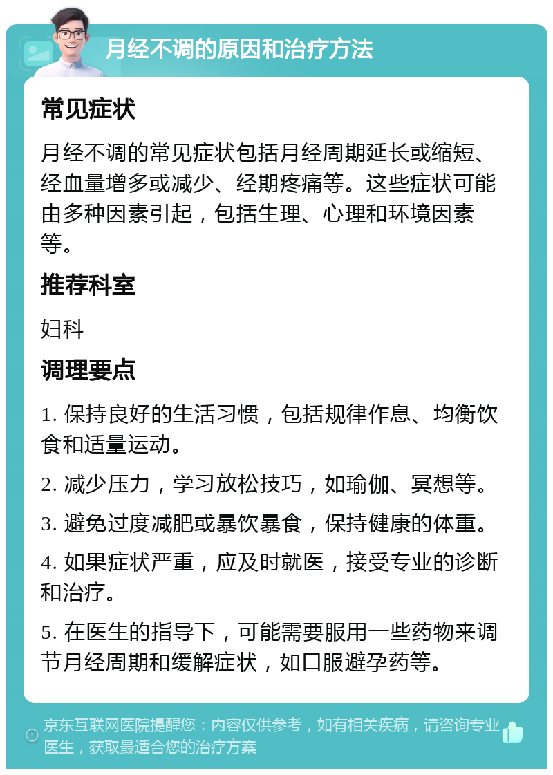 月经不调的原因和治疗方法 常见症状 月经不调的常见症状包括月经周期延长或缩短、经血量增多或减少、经期疼痛等。这些症状可能由多种因素引起，包括生理、心理和环境因素等。 推荐科室 妇科 调理要点 1. 保持良好的生活习惯，包括规律作息、均衡饮食和适量运动。 2. 减少压力，学习放松技巧，如瑜伽、冥想等。 3. 避免过度减肥或暴饮暴食，保持健康的体重。 4. 如果症状严重，应及时就医，接受专业的诊断和治疗。 5. 在医生的指导下，可能需要服用一些药物来调节月经周期和缓解症状，如口服避孕药等。