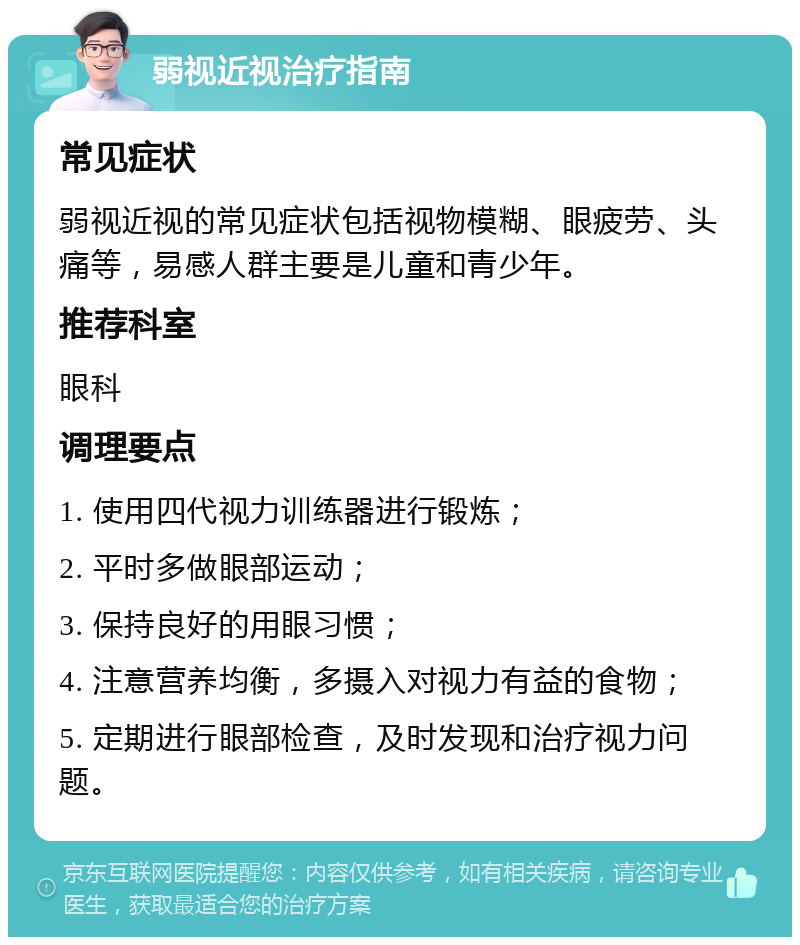 弱视近视治疗指南 常见症状 弱视近视的常见症状包括视物模糊、眼疲劳、头痛等，易感人群主要是儿童和青少年。 推荐科室 眼科 调理要点 1. 使用四代视力训练器进行锻炼； 2. 平时多做眼部运动； 3. 保持良好的用眼习惯； 4. 注意营养均衡，多摄入对视力有益的食物； 5. 定期进行眼部检查，及时发现和治疗视力问题。