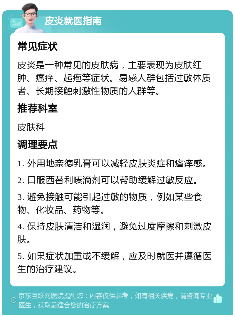 皮炎就医指南 常见症状 皮炎是一种常见的皮肤病，主要表现为皮肤红肿、瘙痒、起疱等症状。易感人群包括过敏体质者、长期接触刺激性物质的人群等。 推荐科室 皮肤科 调理要点 1. 外用地奈德乳膏可以减轻皮肤炎症和瘙痒感。 2. 口服西替利嗪滴剂可以帮助缓解过敏反应。 3. 避免接触可能引起过敏的物质，例如某些食物、化妆品、药物等。 4. 保持皮肤清洁和湿润，避免过度摩擦和刺激皮肤。 5. 如果症状加重或不缓解，应及时就医并遵循医生的治疗建议。