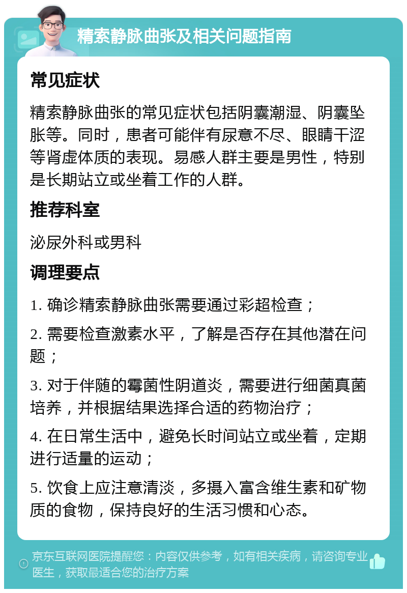 精索静脉曲张及相关问题指南 常见症状 精索静脉曲张的常见症状包括阴囊潮湿、阴囊坠胀等。同时，患者可能伴有尿意不尽、眼睛干涩等肾虚体质的表现。易感人群主要是男性，特别是长期站立或坐着工作的人群。 推荐科室 泌尿外科或男科 调理要点 1. 确诊精索静脉曲张需要通过彩超检查； 2. 需要检查激素水平，了解是否存在其他潜在问题； 3. 对于伴随的霉菌性阴道炎，需要进行细菌真菌培养，并根据结果选择合适的药物治疗； 4. 在日常生活中，避免长时间站立或坐着，定期进行适量的运动； 5. 饮食上应注意清淡，多摄入富含维生素和矿物质的食物，保持良好的生活习惯和心态。