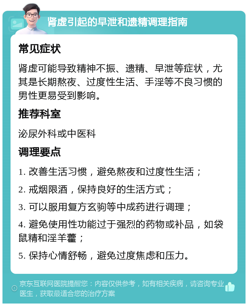 肾虚引起的早泄和遗精调理指南 常见症状 肾虚可能导致精神不振、遗精、早泄等症状，尤其是长期熬夜、过度性生活、手淫等不良习惯的男性更易受到影响。 推荐科室 泌尿外科或中医科 调理要点 1. 改善生活习惯，避免熬夜和过度性生活； 2. 戒烟限酒，保持良好的生活方式； 3. 可以服用复方玄驹等中成药进行调理； 4. 避免使用性功能过于强烈的药物或补品，如袋鼠精和淫羊藿； 5. 保持心情舒畅，避免过度焦虑和压力。