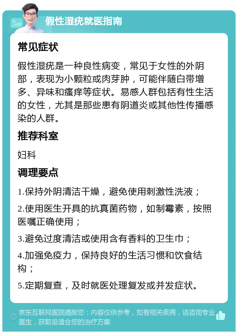 假性湿疣就医指南 常见症状 假性湿疣是一种良性病变，常见于女性的外阴部，表现为小颗粒或肉芽肿，可能伴随白带增多、异味和瘙痒等症状。易感人群包括有性生活的女性，尤其是那些患有阴道炎或其他性传播感染的人群。 推荐科室 妇科 调理要点 1.保持外阴清洁干燥，避免使用刺激性洗液； 2.使用医生开具的抗真菌药物，如制霉素，按照医嘱正确使用； 3.避免过度清洁或使用含有香料的卫生巾； 4.加强免疫力，保持良好的生活习惯和饮食结构； 5.定期复查，及时就医处理复发或并发症状。