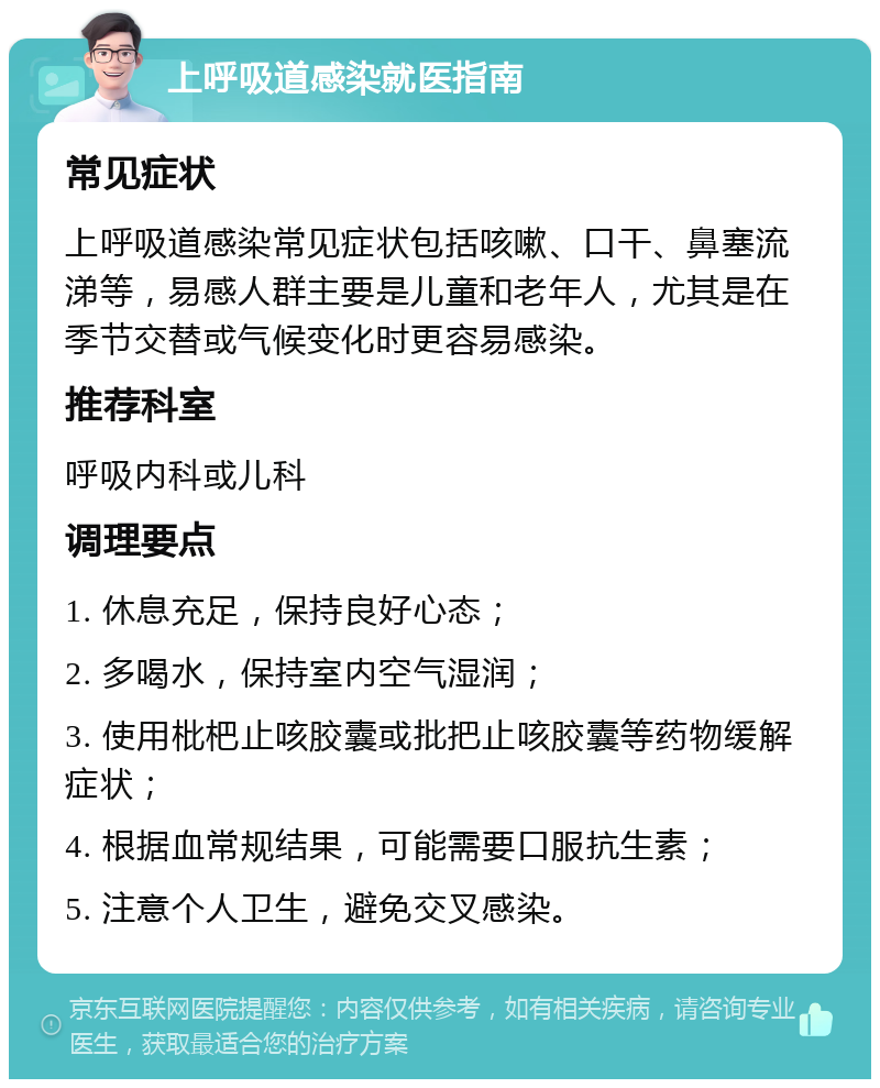 上呼吸道感染就医指南 常见症状 上呼吸道感染常见症状包括咳嗽、口干、鼻塞流涕等，易感人群主要是儿童和老年人，尤其是在季节交替或气候变化时更容易感染。 推荐科室 呼吸内科或儿科 调理要点 1. 休息充足，保持良好心态； 2. 多喝水，保持室内空气湿润； 3. 使用枇杷止咳胶囊或批把止咳胶囊等药物缓解症状； 4. 根据血常规结果，可能需要口服抗生素； 5. 注意个人卫生，避免交叉感染。