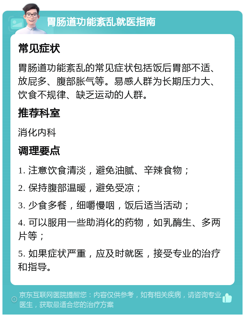 胃肠道功能紊乱就医指南 常见症状 胃肠道功能紊乱的常见症状包括饭后胃部不适、放屁多、腹部胀气等。易感人群为长期压力大、饮食不规律、缺乏运动的人群。 推荐科室 消化内科 调理要点 1. 注意饮食清淡，避免油腻、辛辣食物； 2. 保持腹部温暖，避免受凉； 3. 少食多餐，细嚼慢咽，饭后适当活动； 4. 可以服用一些助消化的药物，如乳酶生、多两片等； 5. 如果症状严重，应及时就医，接受专业的治疗和指导。