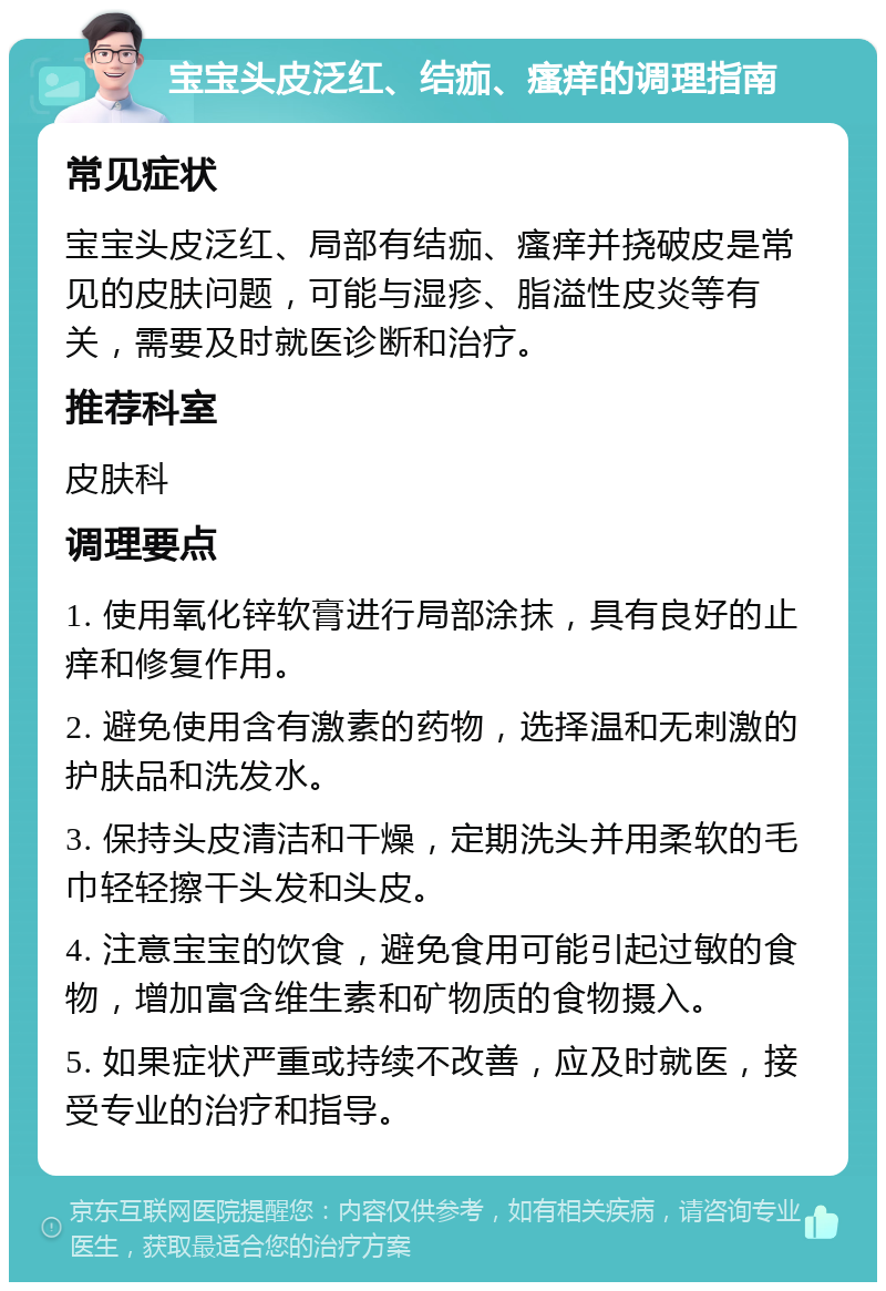 宝宝头皮泛红、结痂、瘙痒的调理指南 常见症状 宝宝头皮泛红、局部有结痂、瘙痒并挠破皮是常见的皮肤问题，可能与湿疹、脂溢性皮炎等有关，需要及时就医诊断和治疗。 推荐科室 皮肤科 调理要点 1. 使用氧化锌软膏进行局部涂抹，具有良好的止痒和修复作用。 2. 避免使用含有激素的药物，选择温和无刺激的护肤品和洗发水。 3. 保持头皮清洁和干燥，定期洗头并用柔软的毛巾轻轻擦干头发和头皮。 4. 注意宝宝的饮食，避免食用可能引起过敏的食物，增加富含维生素和矿物质的食物摄入。 5. 如果症状严重或持续不改善，应及时就医，接受专业的治疗和指导。