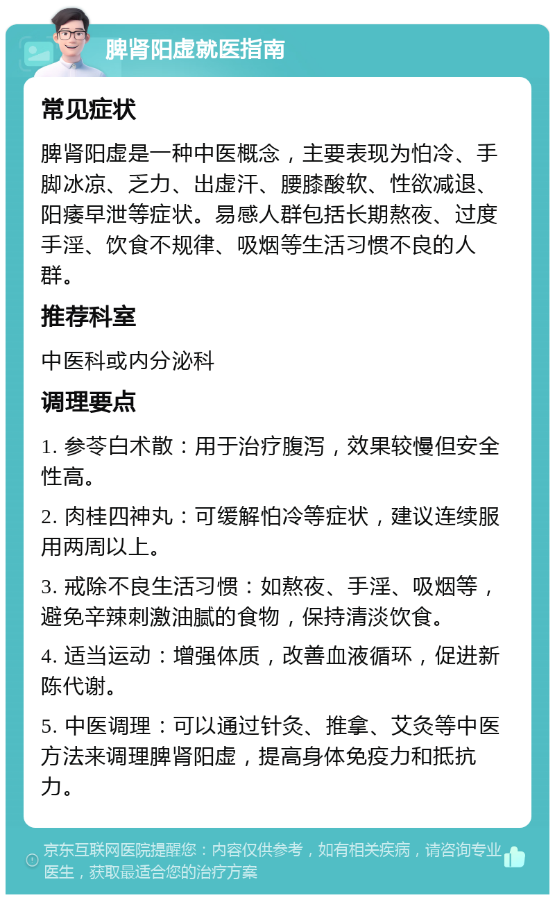 脾肾阳虚就医指南 常见症状 脾肾阳虚是一种中医概念，主要表现为怕冷、手脚冰凉、乏力、出虚汗、腰膝酸软、性欲减退、阳痿早泄等症状。易感人群包括长期熬夜、过度手淫、饮食不规律、吸烟等生活习惯不良的人群。 推荐科室 中医科或内分泌科 调理要点 1. 参苓白术散：用于治疗腹泻，效果较慢但安全性高。 2. 肉桂四神丸：可缓解怕冷等症状，建议连续服用两周以上。 3. 戒除不良生活习惯：如熬夜、手淫、吸烟等，避免辛辣刺激油腻的食物，保持清淡饮食。 4. 适当运动：增强体质，改善血液循环，促进新陈代谢。 5. 中医调理：可以通过针灸、推拿、艾灸等中医方法来调理脾肾阳虚，提高身体免疫力和抵抗力。