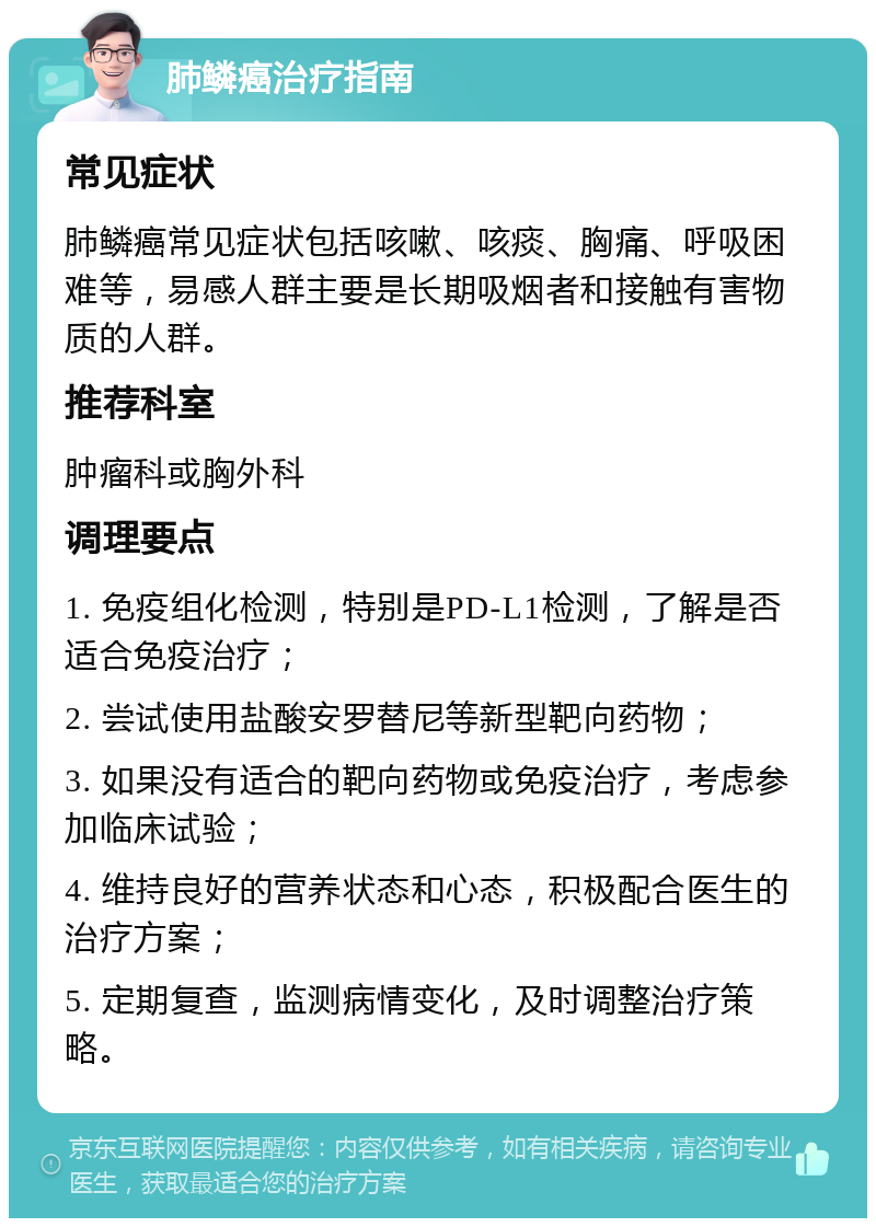 肺鳞癌治疗指南 常见症状 肺鳞癌常见症状包括咳嗽、咳痰、胸痛、呼吸困难等，易感人群主要是长期吸烟者和接触有害物质的人群。 推荐科室 肿瘤科或胸外科 调理要点 1. 免疫组化检测，特别是PD-L1检测，了解是否适合免疫治疗； 2. 尝试使用盐酸安罗替尼等新型靶向药物； 3. 如果没有适合的靶向药物或免疫治疗，考虑参加临床试验； 4. 维持良好的营养状态和心态，积极配合医生的治疗方案； 5. 定期复查，监测病情变化，及时调整治疗策略。