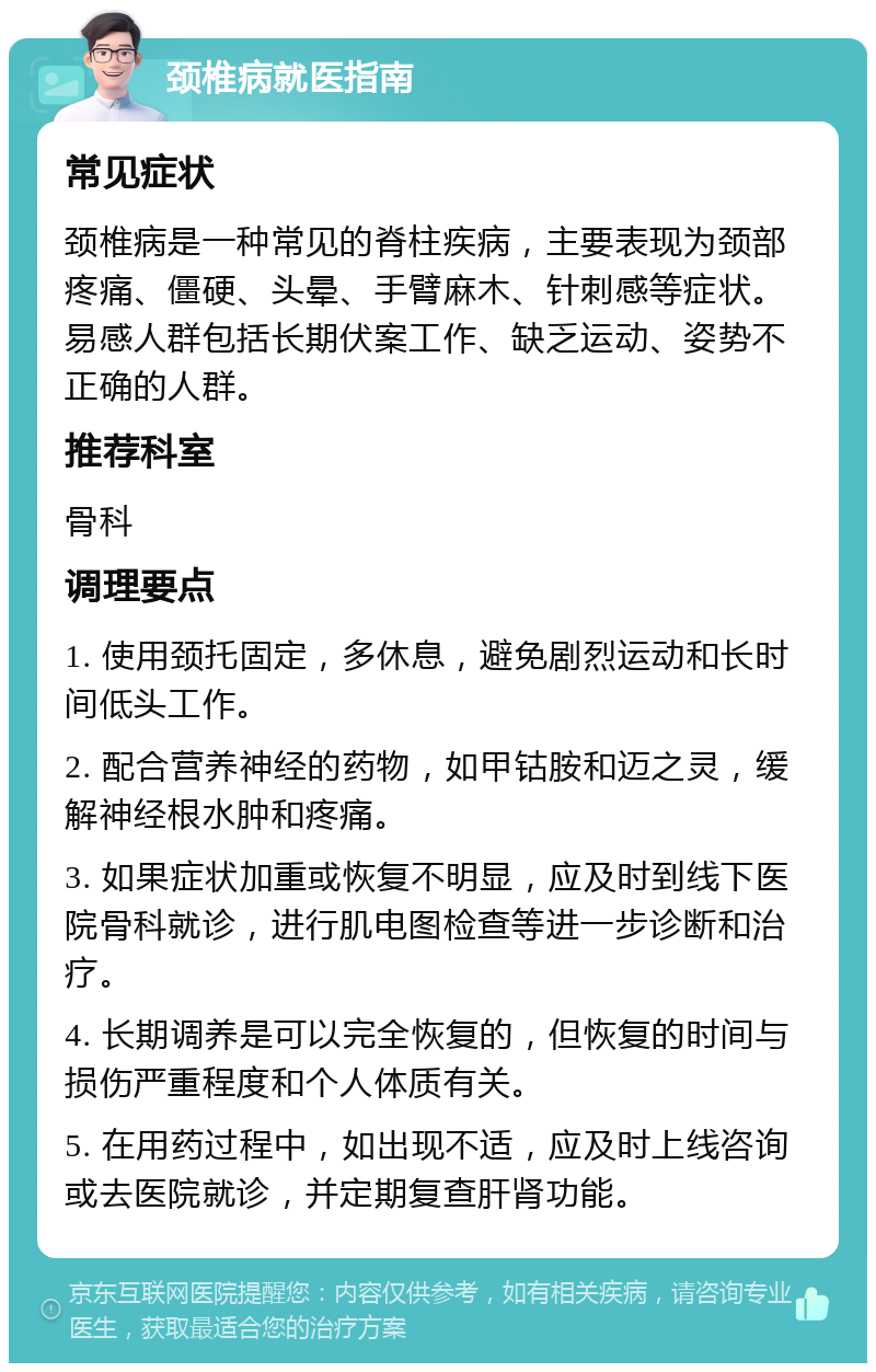 颈椎病就医指南 常见症状 颈椎病是一种常见的脊柱疾病，主要表现为颈部疼痛、僵硬、头晕、手臂麻木、针刺感等症状。易感人群包括长期伏案工作、缺乏运动、姿势不正确的人群。 推荐科室 骨科 调理要点 1. 使用颈托固定，多休息，避免剧烈运动和长时间低头工作。 2. 配合营养神经的药物，如甲钴胺和迈之灵，缓解神经根水肿和疼痛。 3. 如果症状加重或恢复不明显，应及时到线下医院骨科就诊，进行肌电图检查等进一步诊断和治疗。 4. 长期调养是可以完全恢复的，但恢复的时间与损伤严重程度和个人体质有关。 5. 在用药过程中，如出现不适，应及时上线咨询或去医院就诊，并定期复查肝肾功能。