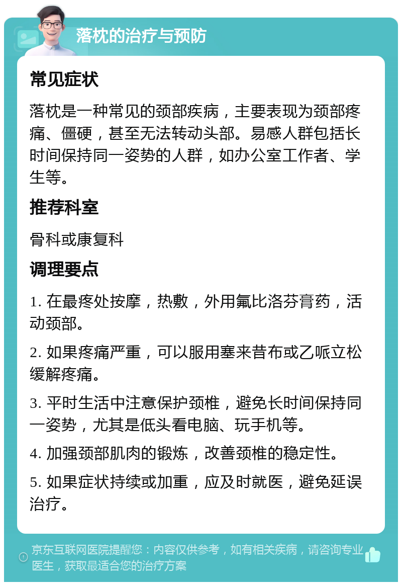 落枕的治疗与预防 常见症状 落枕是一种常见的颈部疾病，主要表现为颈部疼痛、僵硬，甚至无法转动头部。易感人群包括长时间保持同一姿势的人群，如办公室工作者、学生等。 推荐科室 骨科或康复科 调理要点 1. 在最疼处按摩，热敷，外用氟比洛芬膏药，活动颈部。 2. 如果疼痛严重，可以服用塞来昔布或乙哌立松缓解疼痛。 3. 平时生活中注意保护颈椎，避免长时间保持同一姿势，尤其是低头看电脑、玩手机等。 4. 加强颈部肌肉的锻炼，改善颈椎的稳定性。 5. 如果症状持续或加重，应及时就医，避免延误治疗。