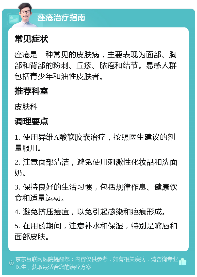 痤疮治疗指南 常见症状 痤疮是一种常见的皮肤病，主要表现为面部、胸部和背部的粉刺、丘疹、脓疱和结节。易感人群包括青少年和油性皮肤者。 推荐科室 皮肤科 调理要点 1. 使用异维A酸软胶囊治疗，按照医生建议的剂量服用。 2. 注意面部清洁，避免使用刺激性化妆品和洗面奶。 3. 保持良好的生活习惯，包括规律作息、健康饮食和适量运动。 4. 避免挤压痘痘，以免引起感染和疤痕形成。 5. 在用药期间，注意补水和保湿，特别是嘴唇和面部皮肤。