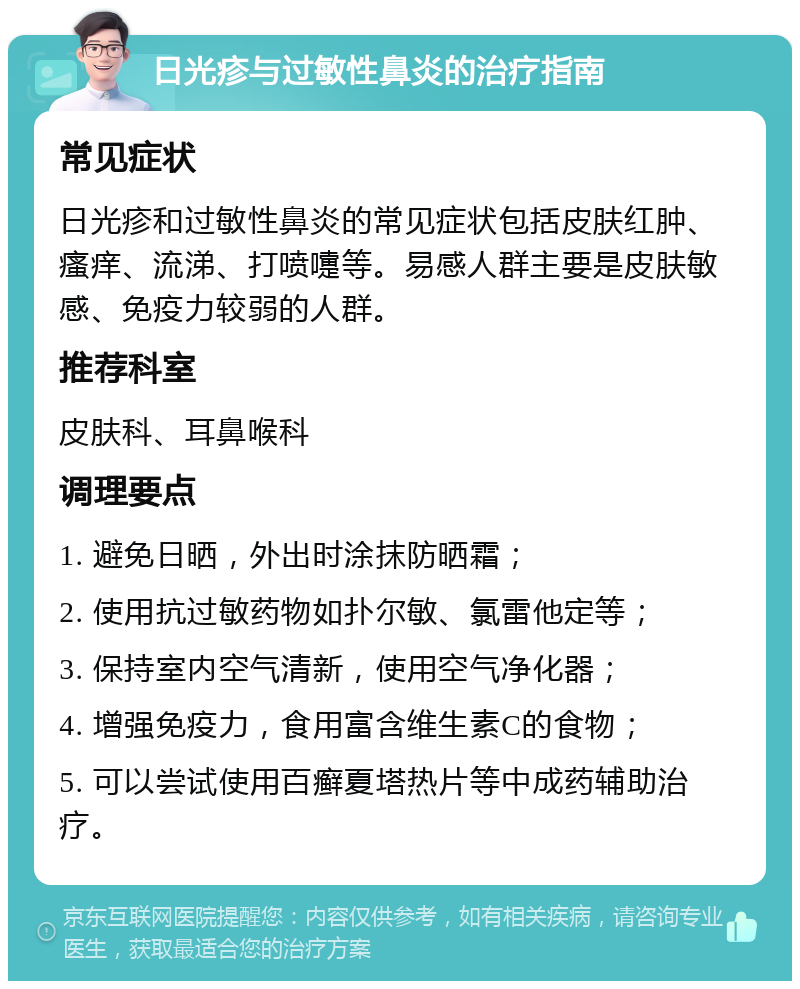 日光疹与过敏性鼻炎的治疗指南 常见症状 日光疹和过敏性鼻炎的常见症状包括皮肤红肿、瘙痒、流涕、打喷嚏等。易感人群主要是皮肤敏感、免疫力较弱的人群。 推荐科室 皮肤科、耳鼻喉科 调理要点 1. 避免日晒，外出时涂抹防晒霜； 2. 使用抗过敏药物如扑尔敏、氯雷他定等； 3. 保持室内空气清新，使用空气净化器； 4. 增强免疫力，食用富含维生素C的食物； 5. 可以尝试使用百癣夏塔热片等中成药辅助治疗。