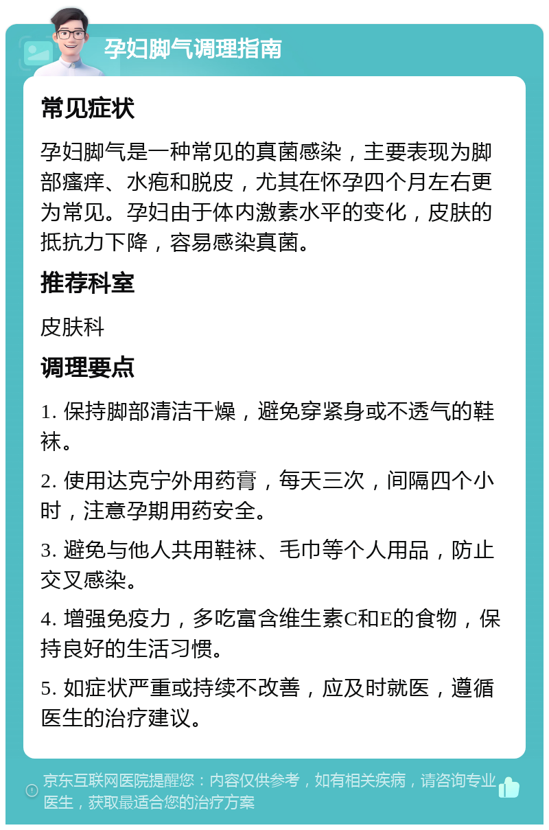 孕妇脚气调理指南 常见症状 孕妇脚气是一种常见的真菌感染，主要表现为脚部瘙痒、水疱和脱皮，尤其在怀孕四个月左右更为常见。孕妇由于体内激素水平的变化，皮肤的抵抗力下降，容易感染真菌。 推荐科室 皮肤科 调理要点 1. 保持脚部清洁干燥，避免穿紧身或不透气的鞋袜。 2. 使用达克宁外用药膏，每天三次，间隔四个小时，注意孕期用药安全。 3. 避免与他人共用鞋袜、毛巾等个人用品，防止交叉感染。 4. 增强免疫力，多吃富含维生素C和E的食物，保持良好的生活习惯。 5. 如症状严重或持续不改善，应及时就医，遵循医生的治疗建议。