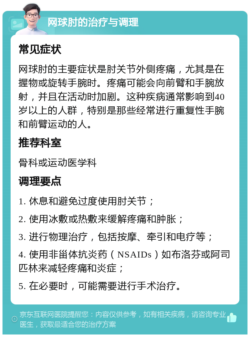 网球肘的治疗与调理 常见症状 网球肘的主要症状是肘关节外侧疼痛，尤其是在握物或旋转手腕时。疼痛可能会向前臂和手腕放射，并且在活动时加剧。这种疾病通常影响到40岁以上的人群，特别是那些经常进行重复性手腕和前臂运动的人。 推荐科室 骨科或运动医学科 调理要点 1. 休息和避免过度使用肘关节； 2. 使用冰敷或热敷来缓解疼痛和肿胀； 3. 进行物理治疗，包括按摩、牵引和电疗等； 4. 使用非甾体抗炎药（NSAIDs）如布洛芬或阿司匹林来减轻疼痛和炎症； 5. 在必要时，可能需要进行手术治疗。