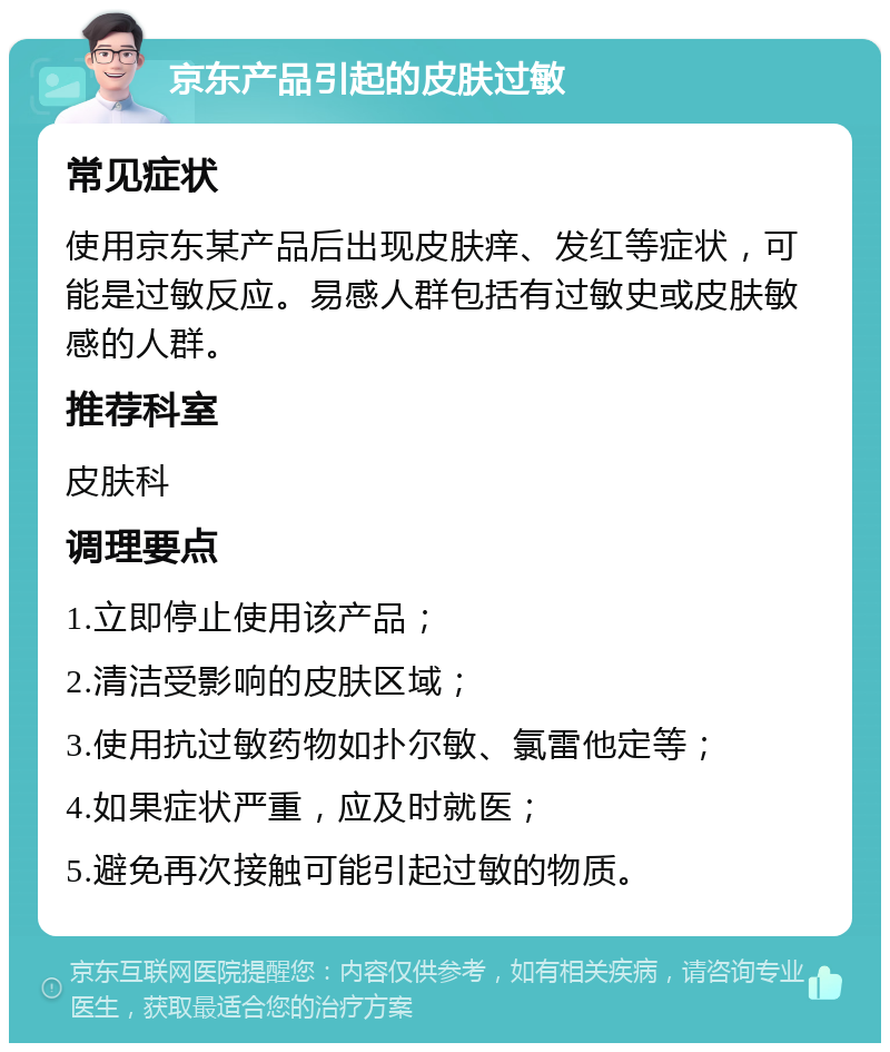 京东产品引起的皮肤过敏 常见症状 使用京东某产品后出现皮肤痒、发红等症状，可能是过敏反应。易感人群包括有过敏史或皮肤敏感的人群。 推荐科室 皮肤科 调理要点 1.立即停止使用该产品； 2.清洁受影响的皮肤区域； 3.使用抗过敏药物如扑尔敏、氯雷他定等； 4.如果症状严重，应及时就医； 5.避免再次接触可能引起过敏的物质。