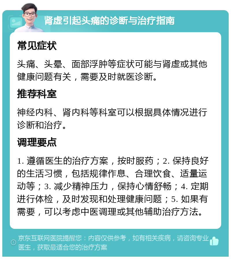 肾虚引起头痛的诊断与治疗指南 常见症状 头痛、头晕、面部浮肿等症状可能与肾虚或其他健康问题有关，需要及时就医诊断。 推荐科室 神经内科、肾内科等科室可以根据具体情况进行诊断和治疗。 调理要点 1. 遵循医生的治疗方案，按时服药；2. 保持良好的生活习惯，包括规律作息、合理饮食、适量运动等；3. 减少精神压力，保持心情舒畅；4. 定期进行体检，及时发现和处理健康问题；5. 如果有需要，可以考虑中医调理或其他辅助治疗方法。