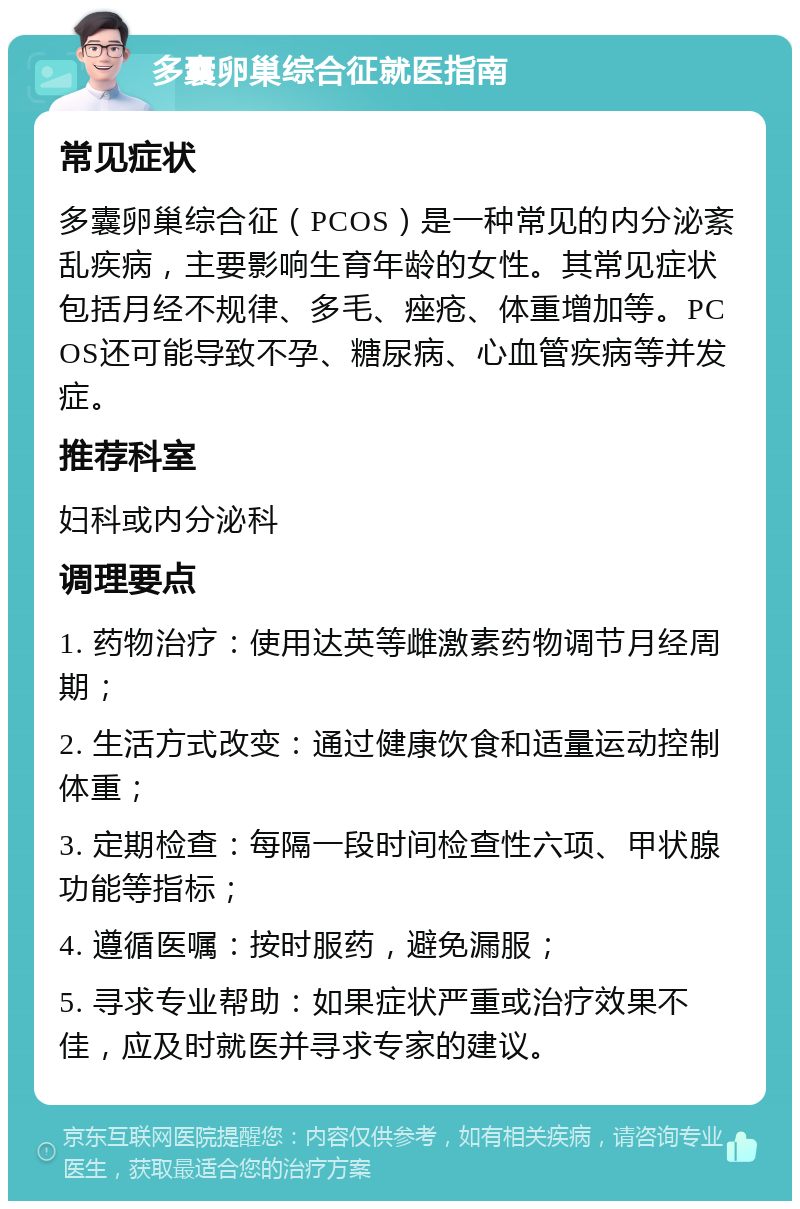 多囊卵巢综合征就医指南 常见症状 多囊卵巢综合征（PCOS）是一种常见的内分泌紊乱疾病，主要影响生育年龄的女性。其常见症状包括月经不规律、多毛、痤疮、体重增加等。PCOS还可能导致不孕、糖尿病、心血管疾病等并发症。 推荐科室 妇科或内分泌科 调理要点 1. 药物治疗：使用达英等雌激素药物调节月经周期； 2. 生活方式改变：通过健康饮食和适量运动控制体重； 3. 定期检查：每隔一段时间检查性六项、甲状腺功能等指标； 4. 遵循医嘱：按时服药，避免漏服； 5. 寻求专业帮助：如果症状严重或治疗效果不佳，应及时就医并寻求专家的建议。