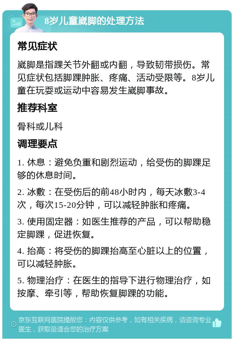 8岁儿童崴脚的处理方法 常见症状 崴脚是指踝关节外翻或内翻，导致韧带损伤。常见症状包括脚踝肿胀、疼痛、活动受限等。8岁儿童在玩耍或运动中容易发生崴脚事故。 推荐科室 骨科或儿科 调理要点 1. 休息：避免负重和剧烈运动，给受伤的脚踝足够的休息时间。 2. 冰敷：在受伤后的前48小时内，每天冰敷3-4次，每次15-20分钟，可以减轻肿胀和疼痛。 3. 使用固定器：如医生推荐的产品，可以帮助稳定脚踝，促进恢复。 4. 抬高：将受伤的脚踝抬高至心脏以上的位置，可以减轻肿胀。 5. 物理治疗：在医生的指导下进行物理治疗，如按摩、牵引等，帮助恢复脚踝的功能。