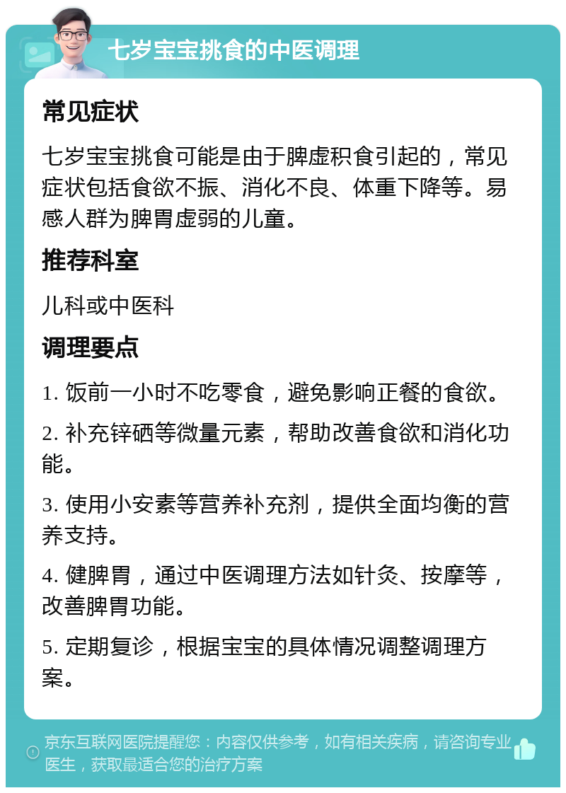 七岁宝宝挑食的中医调理 常见症状 七岁宝宝挑食可能是由于脾虚积食引起的，常见症状包括食欲不振、消化不良、体重下降等。易感人群为脾胃虚弱的儿童。 推荐科室 儿科或中医科 调理要点 1. 饭前一小时不吃零食，避免影响正餐的食欲。 2. 补充锌硒等微量元素，帮助改善食欲和消化功能。 3. 使用小安素等营养补充剂，提供全面均衡的营养支持。 4. 健脾胃，通过中医调理方法如针灸、按摩等，改善脾胃功能。 5. 定期复诊，根据宝宝的具体情况调整调理方案。