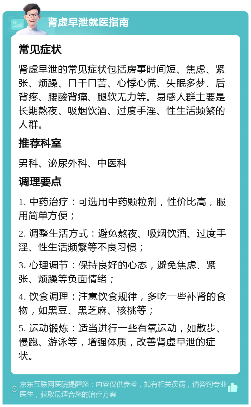 肾虚早泄就医指南 常见症状 肾虚早泄的常见症状包括房事时间短、焦虑、紧张、烦躁、口干口苦、心悸心慌、失眠多梦、后背疼、腰酸背痛、腿软无力等。易感人群主要是长期熬夜、吸烟饮酒、过度手淫、性生活频繁的人群。 推荐科室 男科、泌尿外科、中医科 调理要点 1. 中药治疗：可选用中药颗粒剂，性价比高，服用简单方便； 2. 调整生活方式：避免熬夜、吸烟饮酒、过度手淫、性生活频繁等不良习惯； 3. 心理调节：保持良好的心态，避免焦虑、紧张、烦躁等负面情绪； 4. 饮食调理：注意饮食规律，多吃一些补肾的食物，如黑豆、黑芝麻、核桃等； 5. 运动锻炼：适当进行一些有氧运动，如散步、慢跑、游泳等，增强体质，改善肾虚早泄的症状。