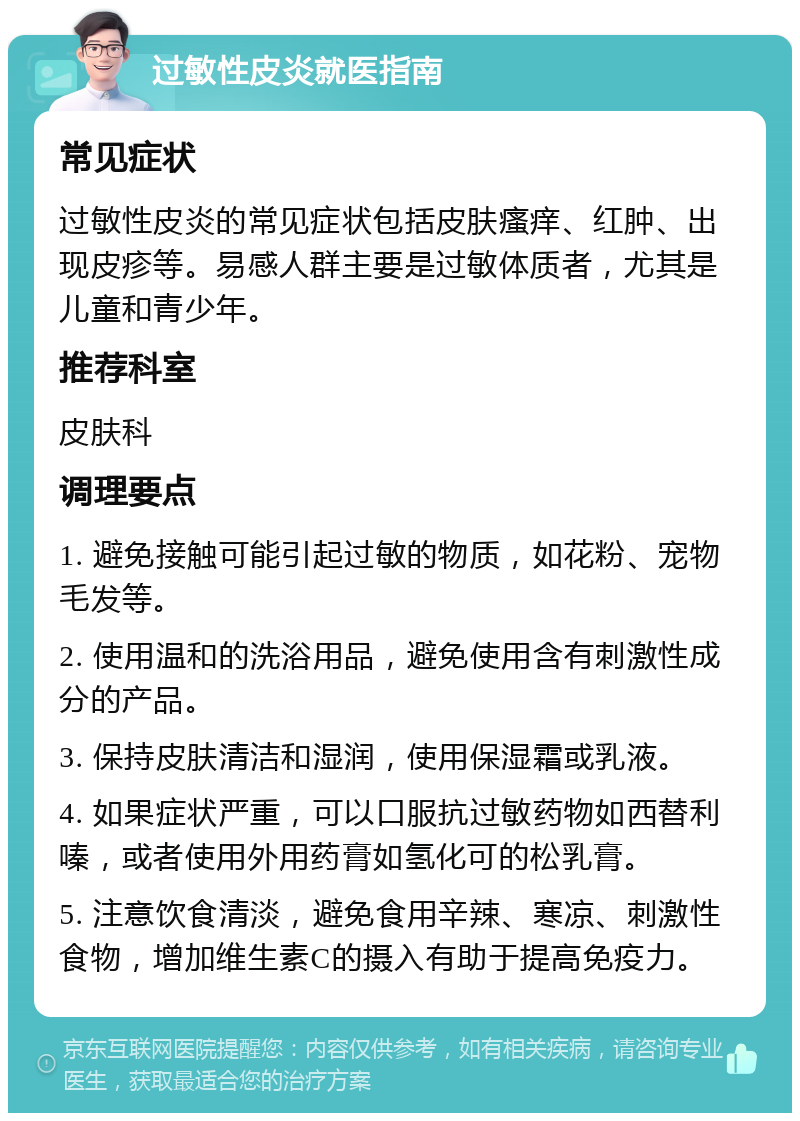 过敏性皮炎就医指南 常见症状 过敏性皮炎的常见症状包括皮肤瘙痒、红肿、出现皮疹等。易感人群主要是过敏体质者，尤其是儿童和青少年。 推荐科室 皮肤科 调理要点 1. 避免接触可能引起过敏的物质，如花粉、宠物毛发等。 2. 使用温和的洗浴用品，避免使用含有刺激性成分的产品。 3. 保持皮肤清洁和湿润，使用保湿霜或乳液。 4. 如果症状严重，可以口服抗过敏药物如西替利嗪，或者使用外用药膏如氢化可的松乳膏。 5. 注意饮食清淡，避免食用辛辣、寒凉、刺激性食物，增加维生素C的摄入有助于提高免疫力。