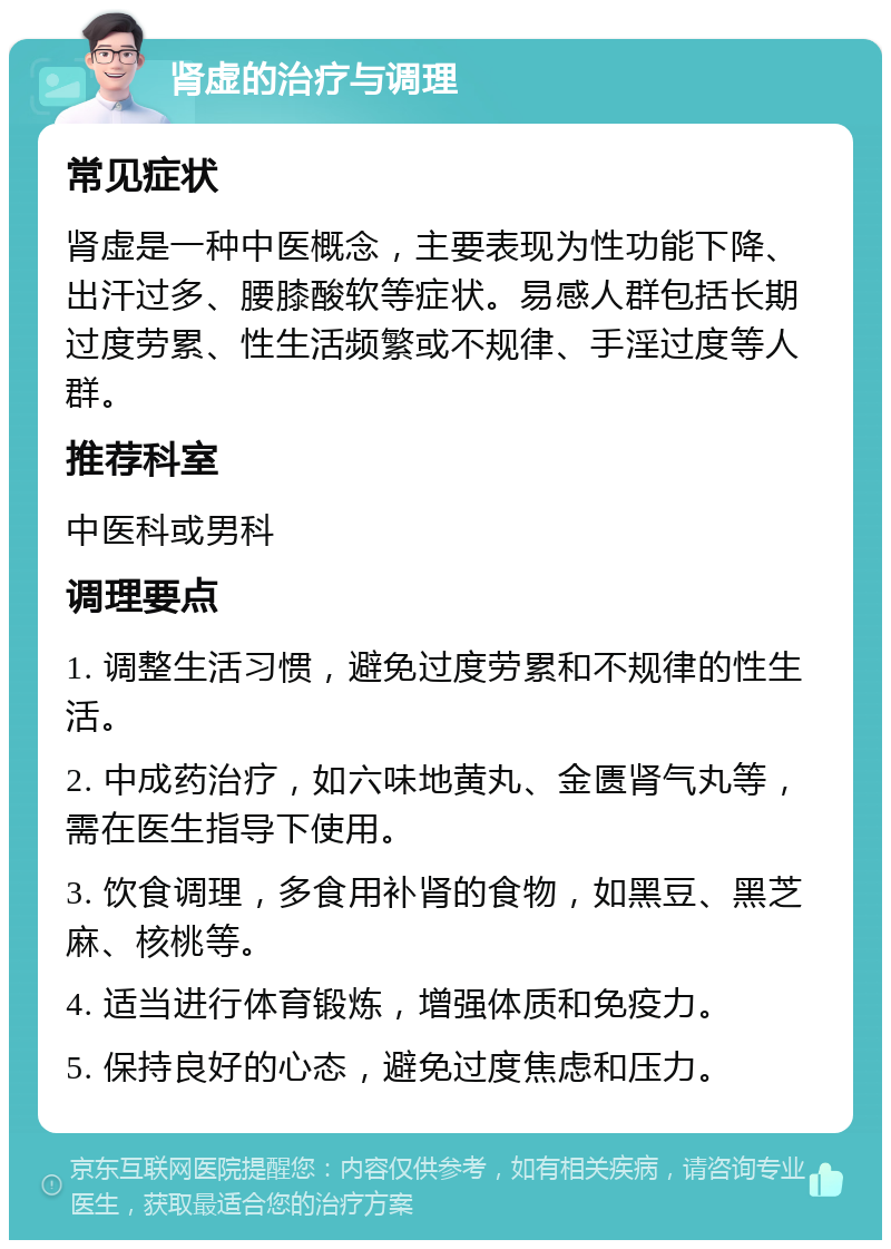 肾虚的治疗与调理 常见症状 肾虚是一种中医概念，主要表现为性功能下降、出汗过多、腰膝酸软等症状。易感人群包括长期过度劳累、性生活频繁或不规律、手淫过度等人群。 推荐科室 中医科或男科 调理要点 1. 调整生活习惯，避免过度劳累和不规律的性生活。 2. 中成药治疗，如六味地黄丸、金匮肾气丸等，需在医生指导下使用。 3. 饮食调理，多食用补肾的食物，如黑豆、黑芝麻、核桃等。 4. 适当进行体育锻炼，增强体质和免疫力。 5. 保持良好的心态，避免过度焦虑和压力。