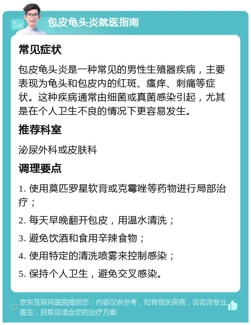 包皮龟头炎就医指南 常见症状 包皮龟头炎是一种常见的男性生殖器疾病，主要表现为龟头和包皮内的红斑、瘙痒、刺痛等症状。这种疾病通常由细菌或真菌感染引起，尤其是在个人卫生不良的情况下更容易发生。 推荐科室 泌尿外科或皮肤科 调理要点 1. 使用莫匹罗星软膏或克霉唑等药物进行局部治疗； 2. 每天早晚翻开包皮，用温水清洗； 3. 避免饮酒和食用辛辣食物； 4. 使用特定的清洗喷雾来控制感染； 5. 保持个人卫生，避免交叉感染。