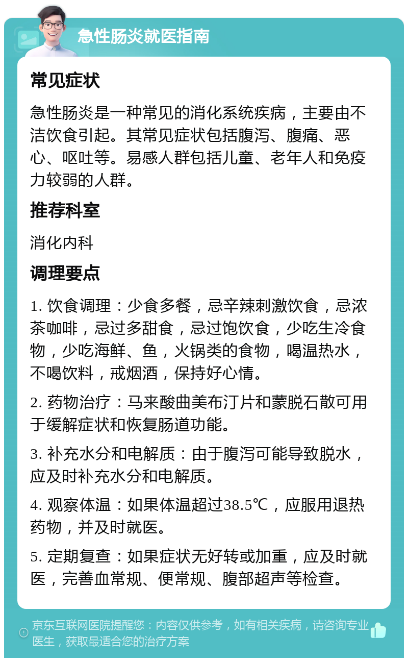 急性肠炎就医指南 常见症状 急性肠炎是一种常见的消化系统疾病，主要由不洁饮食引起。其常见症状包括腹泻、腹痛、恶心、呕吐等。易感人群包括儿童、老年人和免疫力较弱的人群。 推荐科室 消化内科 调理要点 1. 饮食调理：少食多餐，忌辛辣刺激饮食，忌浓茶咖啡，忌过多甜食，忌过饱饮食，少吃生冷食物，少吃海鲜、鱼，火锅类的食物，喝温热水，不喝饮料，戒烟酒，保持好心情。 2. 药物治疗：马来酸曲美布汀片和蒙脱石散可用于缓解症状和恢复肠道功能。 3. 补充水分和电解质：由于腹泻可能导致脱水，应及时补充水分和电解质。 4. 观察体温：如果体温超过38.5℃，应服用退热药物，并及时就医。 5. 定期复查：如果症状无好转或加重，应及时就医，完善血常规、便常规、腹部超声等检查。